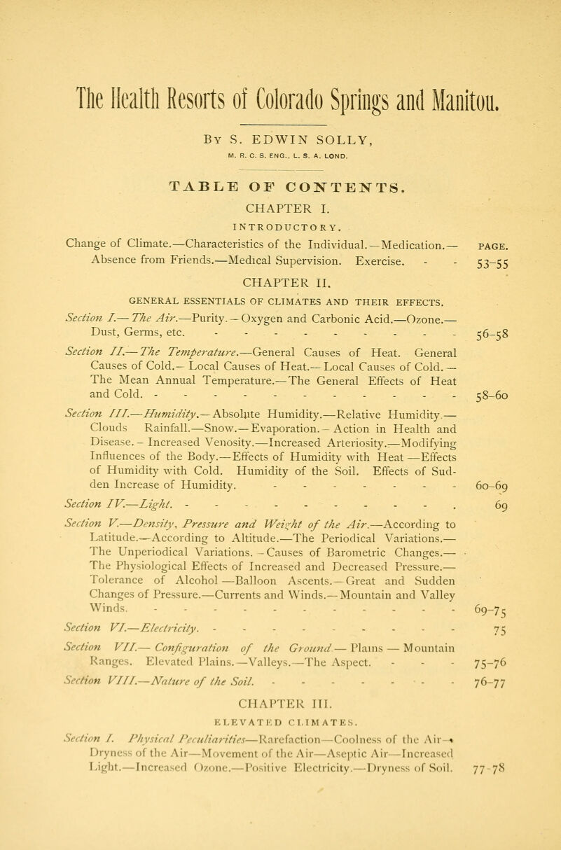 The Health Resorts of Colorado Springs and Manitou. By S. EDWIN SOLLY, M. R. C. S. ENG., L. S. A. LOND. TABLE OF CONTEXTS. CHAPTER I. INTRODUCTORY. Change of Climate.—Characteristics of the Individual.—Medication.— page. Absence from Friends.—Medical Supervision. Exercise. - - 53-55 CHAPTER II. GENERAL ESSENTIALS OF CLIMATES AND THEIR EFFECTS. Section I.— The Aii\—Purity. — Oxygen and Carbonic Acid.—Ozone.— Dust, Germs, etc. ---.--... 56-58 Section II.— The Teniperattire.—General Causes of Heat. General Causes of Cold.— Local Causes of Heat.— Local Causes of Cold.— The Mean Annual Temperature.—The General Effects of Heat and Cold. ----------- 58-60 Section III—Humidity.—Ahiolxate. Humidity.—Relative Humidity.— Clouds Rainfall.—Snow.—Evaporation.-Action in Health and Disease. - Increased Venosity.—Increased Arteriosity.—Modifying Influences of the Body.—Effects of Humidity with Heat —Effects of Humidity with Cold. Humidity of the Soil. Effects of Sud- den Increase of Humidity. -..-... 60-69 Section IV.—Light. ---..-.--, 69 Section V.—Density, Pressure and Weio-ht of the Air.—According to Latitude.—According to Altitude.—The Periodical Variations.— The Unperiodical Variations. -Causes of Barometric Changes.— • The Physiological Effects of Increased and Decreased Pressure.— Tolerance of Alcohol—Balloon Ascents.—Great and Sudden Changes of Pressure.—Currents and Winds.—Mountain and Valley Winds. Section VI.—Electricity. --------- 7^ Section VII.— Configuration of the Ground— Plains — Mountain Ranges. Elevated Plains.—Valleys.—The Aspect. - - - 75-76 Section VIII.—Nature of the Soil. - - 76-77 CHAPTER TIL P:LEVATKD CLIMATES. Section I. Jliysicnl J'eculiarities—Rarefaction—Coohiess of the Air--* Dryness of the Air—Movement of the Air—Aseptic Air—Increased Light.—Increased Ozone.—T*ositive Electricity.—Dryness of Soil. 77 78 69-75
