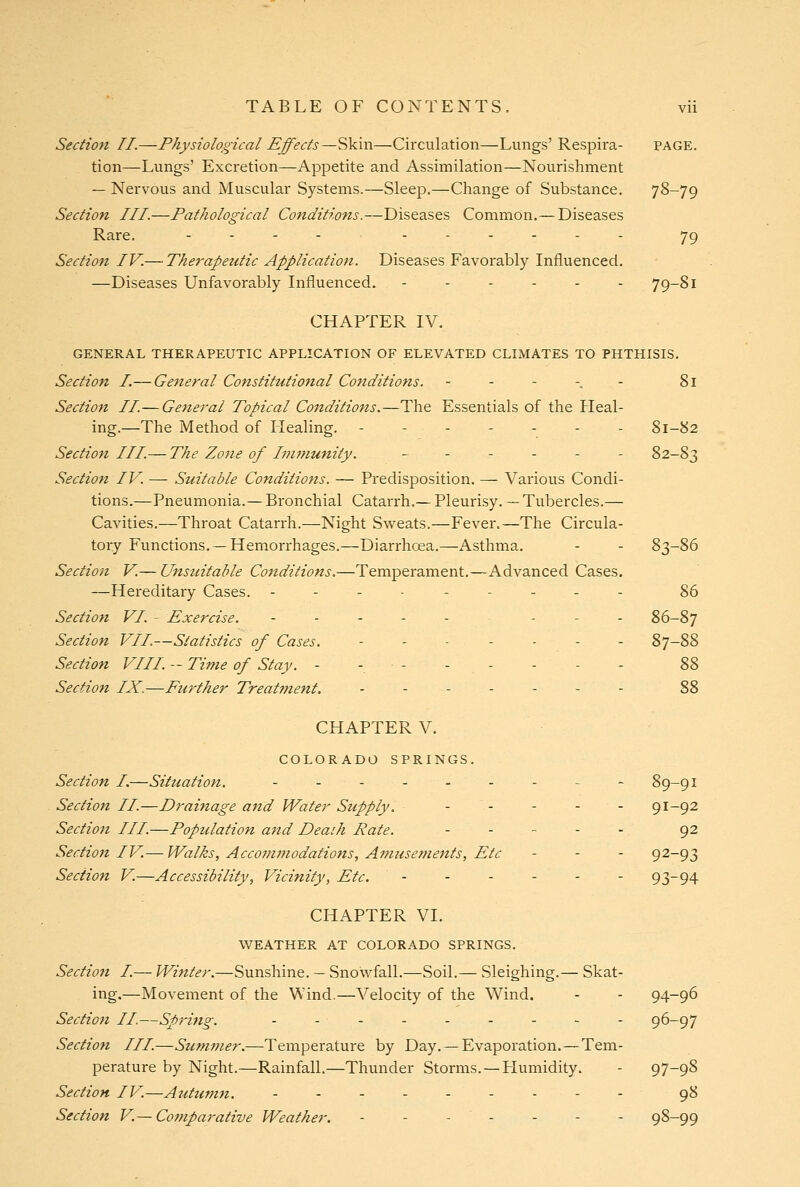 Section II.—Physiological Effects—Skin—Circulation—Lungs' Respira- page. tion—Lungs' Excretion—Appetite and Assimilation—Nourishment — Nervous and Muscular Systems.—Sleep.—Change of Substance. 78-79 Section III.—Pathological Conditions.—Diseases Common.— Diseases Rare. .----.--.. 79 Section IV.— Therapeutic Application. Diseases Favorably Influenced. —Diseases Unfavorably Influenced. - - - - - - 79-81 CHAPTER IV. GENERAL THERAPEUTIC APPLICATION OF ELEVATED CLIMATES TO PHTHISIS. Section I.— General Constitutional Conditions. - - - -. - 81 Section II.— General Topical Conditions.—The Essentials of the Heal- ing.—The Method of Healing. ------- 81-82 Section III.— The Zone of Immunity. _.-.-- 82-83 Section IV. — Suitable Conditions. — Predisposition. — Various Condi- tions.—Pneumonia.— Bronchial Catarrh.— Pleurisy. — Tubercles.— Cavities.—Throat Catarrh.—Night Svi^eats.—Fever.—The Circula- tory Functions. — Hemorrhages.—Diarrhoea.—Asthma. - - 83-86 Section V.— Unsuitable Conditions.—Temperament.—Advanced Cases. —Hereditary Cases. --------- 86 Section VI. - Exercise. . . . . . . . . 86-87 Section VII.—Statistics of Cases. ------- 87-88 Section VIII. -- Ti?7ie of Stay. - - - - - - - - 2>2> Section IX.—Further Treatment. - - - - - - - 88 CHAPTER V. COLORADO SPRINGS. Section I,—Situation. ..-....- ~ 89-91 Section II.—Drainage and Water Supply. ...... 91-92 Section III.—Population and Death Rate. ...... 92 Section IV.— Walks, Accojmnodations, Atnusefuents, Etc - - - 92-93 Section V.—Accessibility, Vicinity, Etc. ...... 93-94 CHAPTER VI. WEATHER AT COLORADO SPRINGS. Sectiofi I.— Winter.—Sunshine. — Snowfall.—Soil.— Sleighing.— Skat- ing.—Movement of the Wind.—Velocity of the Wind. - - 94-96 Section II.—Sprhtg. - - - - - - - - - 96-97 Section III.—Summer.—Temperature by Day. — Evaporation.—Tem- perature by Night.—Rainfall.—Thunder Storms. —LIumidity. - 97-98 Section IV.—Auttimn. - - - 98 Section V.—Comparative Weather. - - - - - - - 98-99