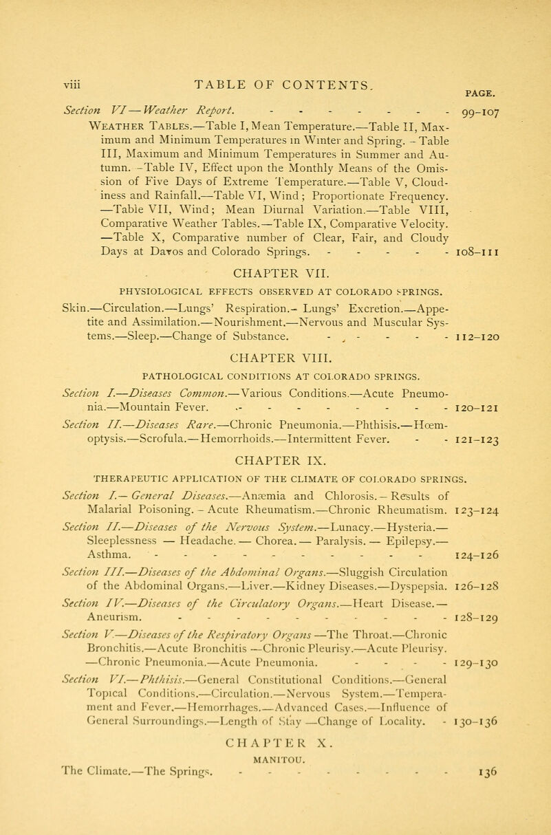 PAGE. Section VI—Weather Report. - - - - - - - 99-107 Weather Tables.—Table I, Mean Temperature.—Table II, Max- imum and Minimum Temperatures m Wmter and Spring. - Table III, Maximum and Minimum Temperatures in Summer and Au- tumn. —Table IV, Effect upon the Monthly Means of the Omis- sion of Five Days of Extreme Temperature.—Table V, Cloud- iness and Rainfall.—Table VI, Wind; Proportionate Frequency. —Table VII, Wind; Mean Diurnal Variation.—Table VIII, Comparative Weather Tables.—Table IX, Comparative Velocity, —Table X, Comparative number of Clear, Fair, and Cloudy Days at Daros and Colorado Springs. ----- 108-111 CHAPTER Vn. PHYSIOLOGICAL EFFECTS OBSERVED AT COLORADO SPRINGS. Skin.—Circulation.—Lungs' Respiration.- Lungs' Excretion.—Appe- tite and Assimilation.—Nourishment.—Nervous and Muscular Sys- tems.—Sleep.—Change of Substance. - ^ - - - - 112-120 CHAPTER VIII. PATHOLOGICAL CONDITIONS AT COLORADO SPRINGS. Section I.—Diseases Common.—Various Conditions.—Acute Pneumo- nia.^—Mountain Fever. ..---.--- 120-121 Section II.—Diseases Rare.—Chronic Pneumonia.—Phthisis.—Hcem- optysis.—Scrofula.—Hemorrhoids.—Intermittent Fever. - - 121-123 CHAPTER IX. THERAPEUTIC APPLICATION OF THE CLIMATE OF COLORADO SPRINGS. Section I—General Diseases.—Anaemia and Chlorosis. — Results of Malarial Poisoning. - Acute Rheumatism.—Chronic Rheumatism. 123-124 Section II.—Diseases of the Nervous Syste?n.—Lunacy.—Hysteria.— Sleeplessness — Headache.— Chorea.— Paralysis.— Epilepsy.— Asthma. ---------- 124-126 Section III.—Diseases of the Abdominal Organs.—Sluggish Circulation of the Abdominal Organs.—Liver.—Kidney Diseases.—Dyspepsia. 126-128 Section IV.—Diseases of the Circulatory OrgaJis.—Heart Disease.— Aneurism. .--.---..- 128-129 Section V.—Diseases of the Respiratory Organs—The Throat.—Chronic Bronchitis.—Acute Bronchitis —Chronic Pleurisy.—Acute Pleurisy. —Chronic Pneumonia.—Acute Pneumonia. - - . - 129-130 Section VI.— Phthisis.—General Constitutional Conditions.—General Topical Conditions.—Circulation.—Nervous System.—Tempera- ment and Fever.—Hemorrhages.—Advanced Cases.—InlUiencc of General Surroundings.—Length of Stay —Change of Locality. - 130-136 CHAPTER X. MANITOU. The Climate,—The Springs. ..-.-... 136