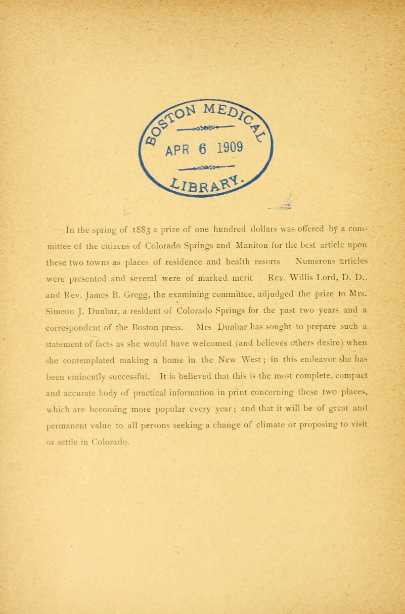 '^ APR 6 1909 ^ In the spring of 1S83 a prize of one hundred dollars was offered by a conv mittee cf the citizens of Colorado Springs and Manitou for the best article upon these two towns as places of residence and health resorts Numerous articles were presented and several were of marked merit Rev. Willis Lord, D. D.. and Rev. James B. Gregg, the examining committee, adjudged the prize to Mrs. Simeon J. Dunbar, a resident of Colorado Springs for the past two years and a correspondent of the Boston press. Mrs Dunbar has sought to prepare such a statement of facts as she would have welcomed (and believes others desire) when she contemplated making a home in the New West; in this endeavor she has been eminently successful. It is believed that this is the most complete, compact and accurate body of practical information in print concerning these two places, which are becoming more popular every year; and that it will be of great and permanent value to all persons seeking a change of climate or proposing to visit or settle in Colorado.