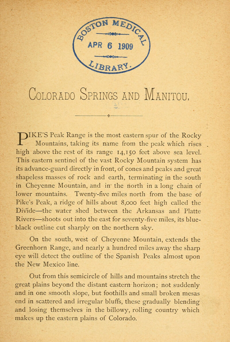 PIKE'S Peak Range is the most eastern spur of the Rocky Mountains, taking its name from the peak which rises high above the rest of its range 14,150 feet above sea level. This eastern sentinel of the vast Rocky Mountain system has its advance-guard directly in front, of cones and peaks and great shapeless masses of rock and earth, terminating in the south in Cheyenne Mountain, and in* the north in a long chain of lower mountains. Twenty-five miles north from the base of Pike's Peak, a ridge of hills about 8,000 feet high called the Divide—the water shed between the Arkansas and Platte Rivers—shoots out into the east for seventy-five miles, its blue- black outline cut sharply on the northern sky. On the south, west of Cheyenne Mountain, extends the Greenhorn Range, and nearly a hundred miles away the sharp eye will detect the outline of the Spanish Peaks almost upon the New Mexico line. Out from this semicircle of hills and mountains stretch the great plains beyond the distant eastern horizon; not suddenly and in one smooth slope, but foothills and small broken mesas end in scattered and irregular bluffs, these gradually blending and losing themselves in the billowy, rolling country which makes up the eastern plains of Colorado.