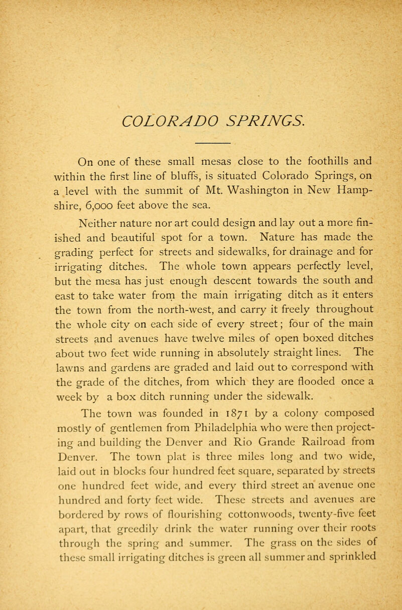 On one of these small mesas close to the foothills and within the first line of bluffs, is situated Colorado Springs, on a level with the summit of Mt. Washington in New Hamp- shire, 6,000 feet above the sea. Neither nature nor art could design and lay out a more fin- ished and beautiful spot for a town. Nature has made the grading perfect for streets and sidewalks, for drainage and for irrigating ditches. The whole town appears perfectly level, but the mesa has just enough descent towards the south and east to take water frorn the main irrigating ditch as it enters the town from the north-west, and carry it freely throughout the whole city on each side of every street; four of the main streets and avenues have twelve miles of open boxed ditches about two feet wide running in absolutely straight lines. The lawns and gardens are graded and laid out to correspond with the grade of the ditches, from which they are flooded once a week by a box ditch running under the sidewalk. The town was founded in 1871 by a colony composed mostly of gentlemen from Philadelphia who were then project- ing and building the Denver and Rio Grande Railroad from Denver. The town plat is three miles long and two wide, laid out in blocks four hundred feet square, separated by streets one hundred feet wide, and every third street an avenue one hundred and forty feet wide. These streets and avenues are bordered by rows of flourishing cottonwoods, twenty-five feet apart, that greedily drink the water running over their roots through the spring and summer. The grass on the sides of these small irrigating ditches is green all summer and sprinkled
