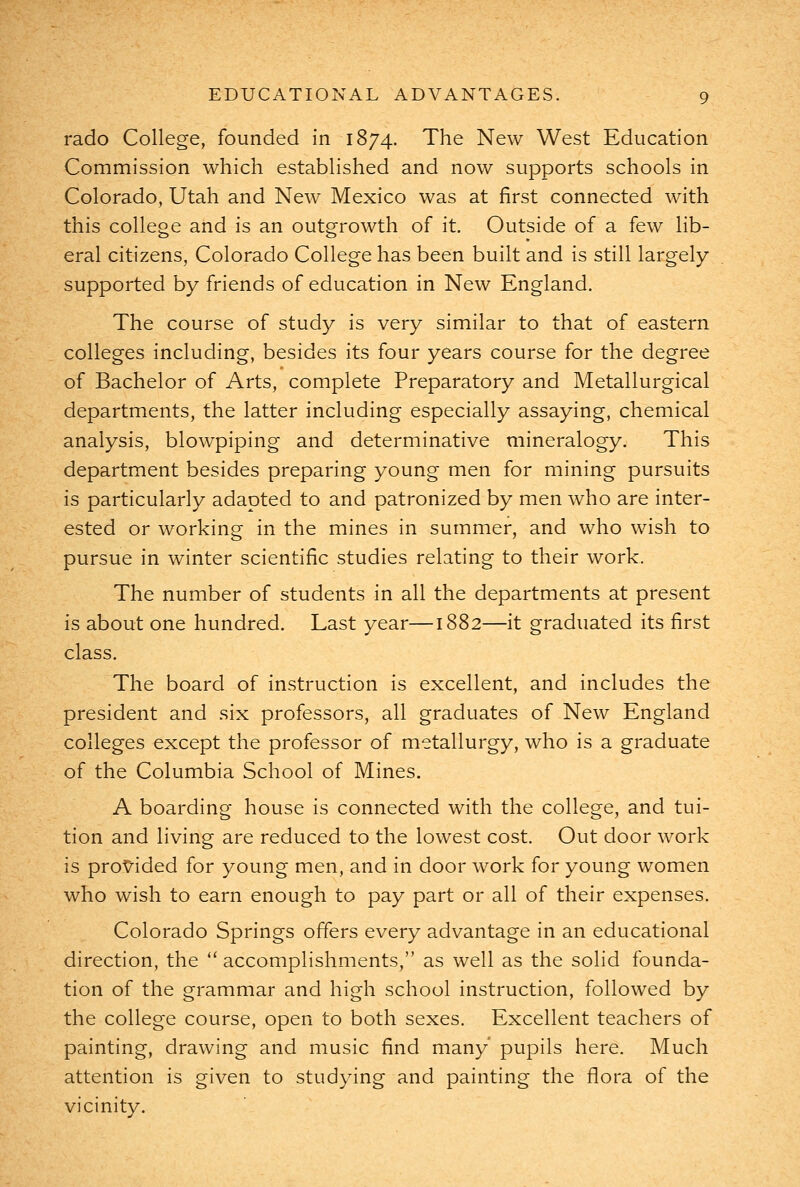 rado College, founded in 1874. The New West Education Commission which established and now supports schools in Colorado, Utah and New Mexico was at first connected with this college and is an outgrowth of it. Outside of a few lib- eral citizens, Colorado College has been built and is still largely supported by friends of education in New England. The course of study is very similar to that of eastern colleges including, besides its four years course for the degree of Bachelor of Arts, complete Preparatory and Metallurgical departments, the latter including especially assaying, chemical analysis, blowpiping and determinative mineralogy. This department besides preparing young men for mining pursuits is particularly adapted to and patronized by men who are inter- ested or working in the mines in summer, and who wish to pursue in winter scientific studies relating to their work. The number of students in all the departments at present is about one hundred. Last year—1882—it graduated its first class. The board of instruction is excellent, and includes the president and six professors, all graduates of New England colleges except the professor of metallurgy, who is a graduate of the Columbia School of Mines. A boarding house is connected with the college, and tui- tion and living are reduced to the lowest cost. Out door work is provided for young men, and in door work for young women who wish to earn enough to pay part or all of their expenses. Colorado Springs offers every advantage in an educational direction, the accomplishments, as well as the solid founda- tion of the grammar and high school instruction, followed by the college course, open to both sexes. Excellent teachers of painting, drawing and music find many' pupils here. Much attention is given to studying and painting the flora of the vicinity.