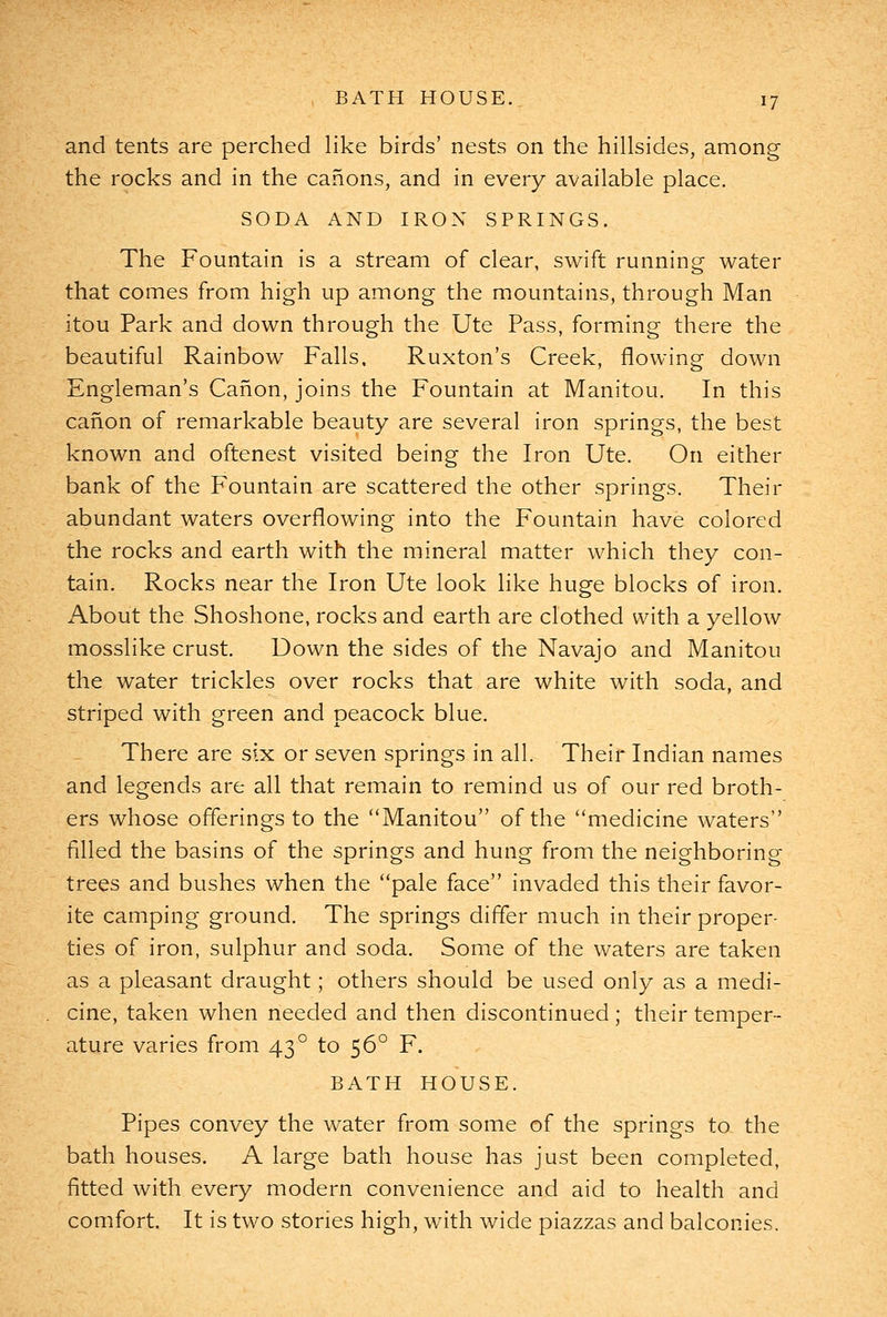 and tents are perched like birds' nests on the hillsides, among the rocks and in the canons, and in every available place. SODA AND IRON SPRINGS. The Fountain is a stream of clear, swift running water that comes from high up among the mountains, through Man itou Park and down through the Ute Pass, forming there the beautiful Rainbow Falls. Ruxton's Creek, flowing down Engleman's Canon, joins the Fountain at Manitou. In this canon of remarkable beauty are several iron springs, the best known and oftenest visited being the Iron Ute. On either bank of the Fountain are scattered the other springs. Their abundant waters overflowing into the Fountain have colored the rocks and earth with the mineral matter which they con- tain. Rocks near the Iron Ute look like huge blocks of iron. About the Shoshone, rocks and earth are clothed with a yellow mosslike crust. Down the sides of the Navajo and Manitou the water trickles over rocks that are white with soda, and striped with green and peacock blue. There are six or seven springs in all. Their Indian names and legends are all that remain to remind us of our red broth- ers whose offerings to the Manitou of the ''medicine waters filled the basins of the springs and hung from the neighboring trees and bushes when the pale face invaded this their favor- ite camping ground. The springs differ much in their proper- ties of iron, sulphur and soda. Some of the waters are taken as a pleasant draught; others should be used only as a medi- cine, taken when needed and then discontinued; their temper- ature varies from 43° to 56° F. BATH HOUSE. Pipes convey the water from some of the springs to the bath houses. A large bath house has just been completed, fitted with every modern convenience and aid to health and comfort. It is two stories high, with wide piazzas and balconies.