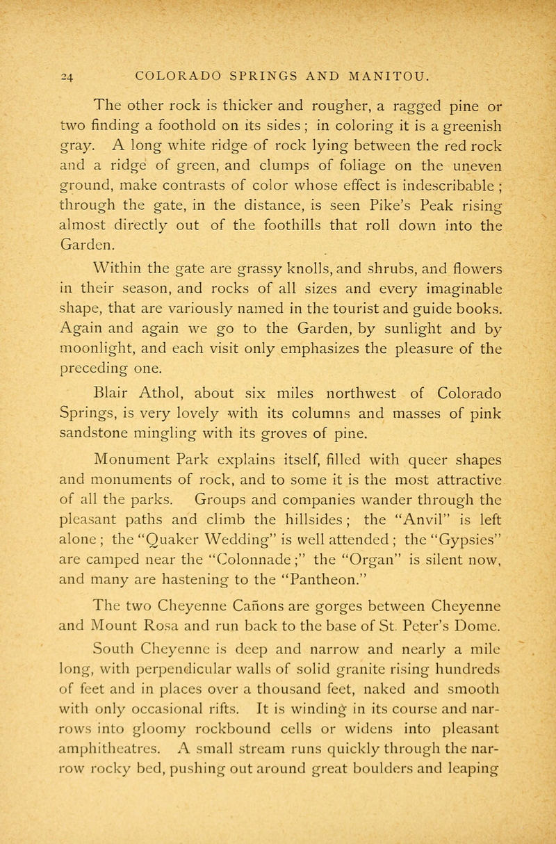 The other rock is thicker and rougher, a ragged pine or two finding a foothold on its sides; in coloring it is a greenish gray. A long white ridge of rock lying between the red rock and a ridge of green, and clumps of foliage on the uneven ground, make contrasts of color whose effect is indescribable ; through the gate, in the distance, is seen Pike's Peak rising almost directly out of the foothills that roll down into the Garden. Within the gate are grassy knolls, and shrubs, and flowers in their season, and rocks of all sizes and every imaginable shape, that are variously named in the tourist and guide books. Again and again we go to the Garden, by sunlight and by moonlight, and each visit only emphasizes the pleasure of the preceding one. Blair Athol, about six miles northwest of Colorado Springs, is very lovely with its columns and masses of pink sandstone mingling with its groves of pine. Monument Park explains itself, filled with queer shapes and monuments of rock, and to some it is the most attractive of all the parks. Groups and companies wander through the pleasant paths and climb the hillsides; the Anvil is left alone ; the Quaker Wedding is well attended ; the Gypsies are camped near the Colonnade; the Organ is silent now, and many are hastening to the Pantheon. The two Cheyenne Canons are gorges between Cheyenne and Mount Rosa and run back to the base of St. Peter's Dome. South Cheyenne is deep and narrow and nearly a mile long, with perpendicular walls of solid granite rising hundreds of feet and in places over a thousand feet, naked and smooth with only occasional rifts. It is winding' in its course and nar- rows into gloomy rockbound cells or widens into pleasant amphitheatres. A small stream runs quickly through the nar- row rocky bed, pushing out around great boulders and leaping