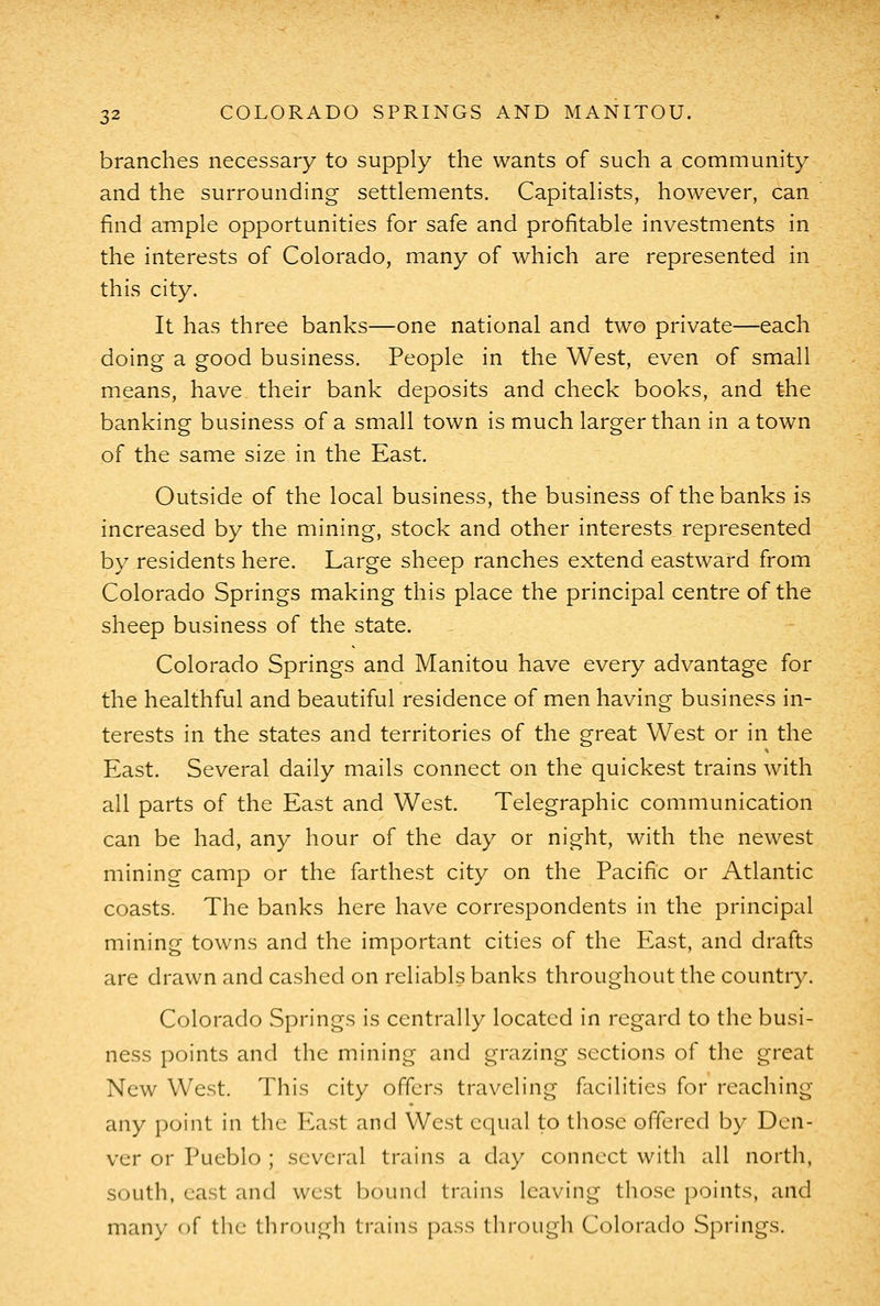 branches necessary to supply the wants of such a community and the surrounding settlements. Capitalists, however, can find ample opportunities for safe and profitable investments in the interests of Colorado, many of which are represented in this city. It has three banks—one national and two private—each doing a good business. People in the West, even of small means, have their bank deposits and check books, and the banking business of a small town is much larger than in a town of the same size in the East. Outside of the local business, the business of the banks is increased by the mining, stock and other interests represented by residents here. Large sheep ranches extend eastward from Colorado Springs making this place the principal centre of the sheep business of the state. Colorado Springs and Manitou have every advantage for the healthful and beautiful residence of men having business in- terests in the states and territories of the great West or in the East. Several daily mails connect on the quickest trains with all parts of the East and West. Telegraphic communication can be had, any hour of the day or night, with the newest mining camp or the farthest city on the Pacific or Atlantic coasts. The banks here have correspondents in the principal mining towns and the important cities of the East, and drafts are drawn and cashed on reliabls banks throughout the country. Colorado Springs is centrally located in regard to the busi- ness points and the mining and grazing sections of the great New West. This city offers traveling facilities for reaching any point in tlic I^ast and West equal to those offered by Den- ver or Pueblo ; several trains a day connect with all north, south, east and west bound trains leaving those points, and many of the through trains pass through Colorado Springs.