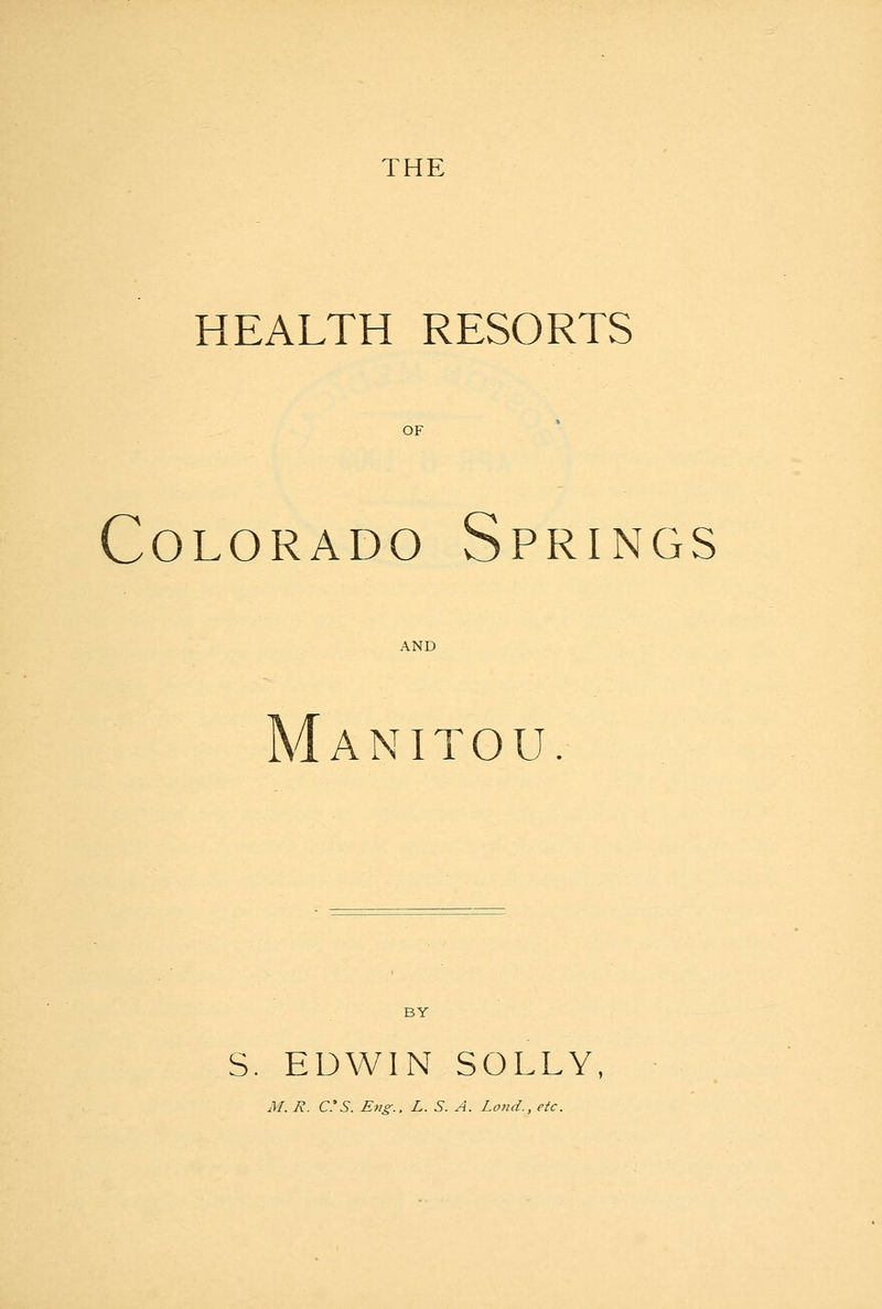 THE HEALTH RESORTS OF Colorado Springs AND Manitou BY S. EDWIN SOLLY, M. R. C.'S. Eng.. L. S. A. Loud., etc.