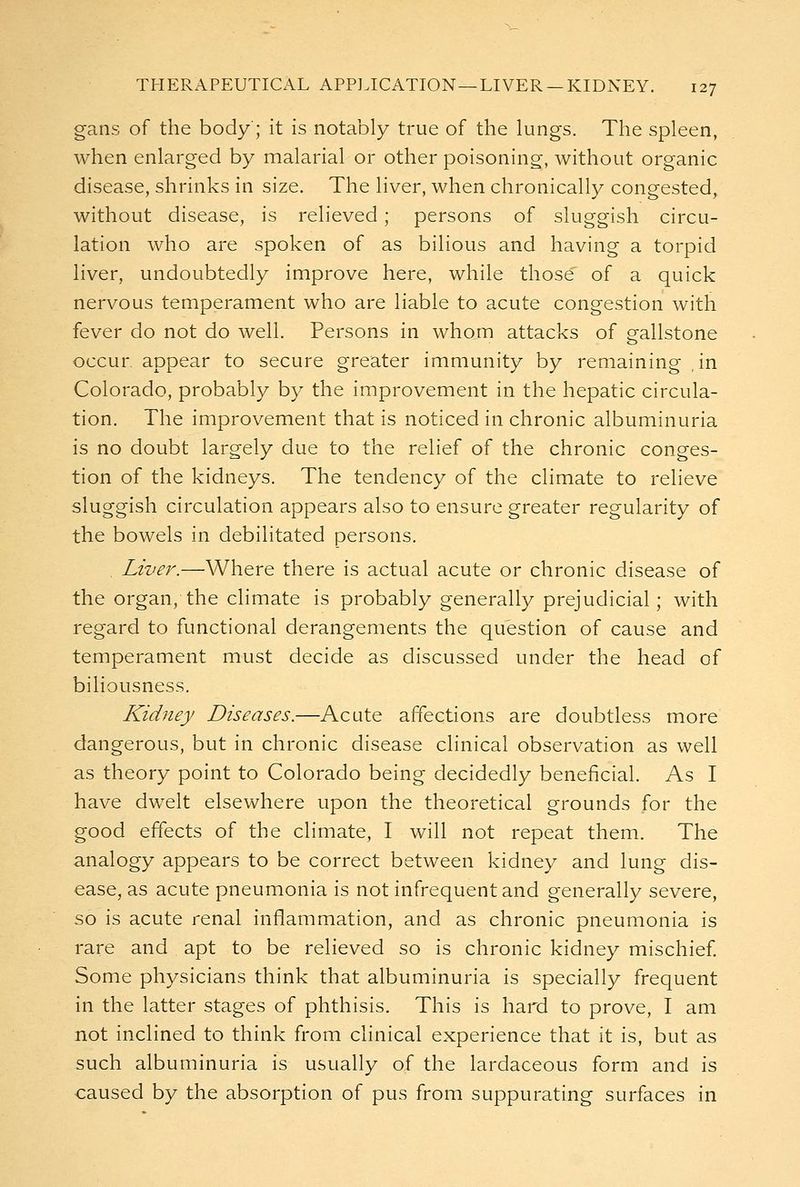 gans of the body; it is notably true of the lungs. The spleen, when enlarged by malarial or other poisoning, without organic disease, shrinks in size. The liver, when chronically congested, without disease, is relieved; persons of sluggish circu- lation who are spoken of as bilious and having a torpid liver, undoubtedly improve here, while those of a quick nervous temperament who are liable to acute congestion with fever do not do well. Persons in whom attacks of crallstone occur appear to secure greater immunity by remaining in Colorado, probably by the improvement in the hepatic circula- tion. The improvement that is noticed in chronic albuminuria is no doubt largely due to the relief of the chronic conges- tion of the kidneys. The tendency of the climate to relieve sluggish circulation appears also to ensure greater regularity of the bowels in debilitated persons. Liver.—Where there is actual acute or chronic disease of the organ, the climate is probably generally prejudicial; with regard to functional derangements the question of cause and temperament must decide as discussed under the head of biliousness. Kidney Diseases.—Acute affections are doubtless more dangerous, but in chronic disease clinical observation as well as theory point to Colorado being decidedly beneficial. As I have dwelt elsewhere upon the theoretical grounds for the good effects of the climate, I will not repeat them. The analogy appears to be correct between kidney and lung dis- ease, as acute pneumonia is not infrequent and generally severe, so is acute renal inflammation, and as chronic pneumonia is rare and apt to be relieved so is chronic kidney mischief Some physicians think that albuminuria is specially frequent in the latter stages of phthisis. This is hard to prove, I am not inclined to think from clinical experience that it is, but as such albuminuria is usually of the lardaceous form and is caused by the absorption of pus from suppurating surfaces in