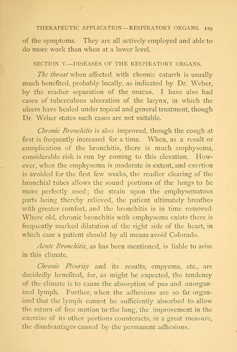 of the symptoms. They are all actively employed and able to do more work than when at a lower level. SECTION v.—DISEASES OF THE RESPIRATORY ORGANS. The tliroat when affected with chronic catarrh is usually much benefited, probably locally, as indicated by Dr. Weber, by the readier separation of the mucus. I have also had cases of tuberculous ulceration of the larynx, in which the ulcers have healed under topical and general treatment, though Dr. Weber states such cases, are not suitable. Chronic Bronchitis is also improved, though the cough at first is frequently increased for a time. When, as a result or complication of the bronchitis, there is much emphysema, considerable risk is run by coming to this elevation. How- ever, when the emphysema is moderate in extent, and exertion is avoided for the first few weeks, the readier clearing of the bronchial tubes allows the sound portions of the lungs to be more perfectly used; the strain upon the emphysematous parts being thereby relieved, the patient ultimately breathes with greater comfort, and the bronchitis is in time removed- Where old, chronic bronchitis with emphysema exists there is frequently marked dilatation of the right side of the heart, in which case a patient should by all means avoid Colorado. Acute Bronchitis, as has been mentioned, is liable to arise in this climate. Chronic Pleicrisy and its results, empyema, etc., are decidedly benefited, for, as might be expected, the tendency of the climate is to cause the absorption of pus and unorgan- ized lymph. Further, when the adhesions are so far organ- ized that the lymph cannot be sufficiently absorbed to allow the return of free motion to the lung, the improvement in the exercise of its other portions counteracts, in a great measure, the disadvantages caused by the permanent adhesions.