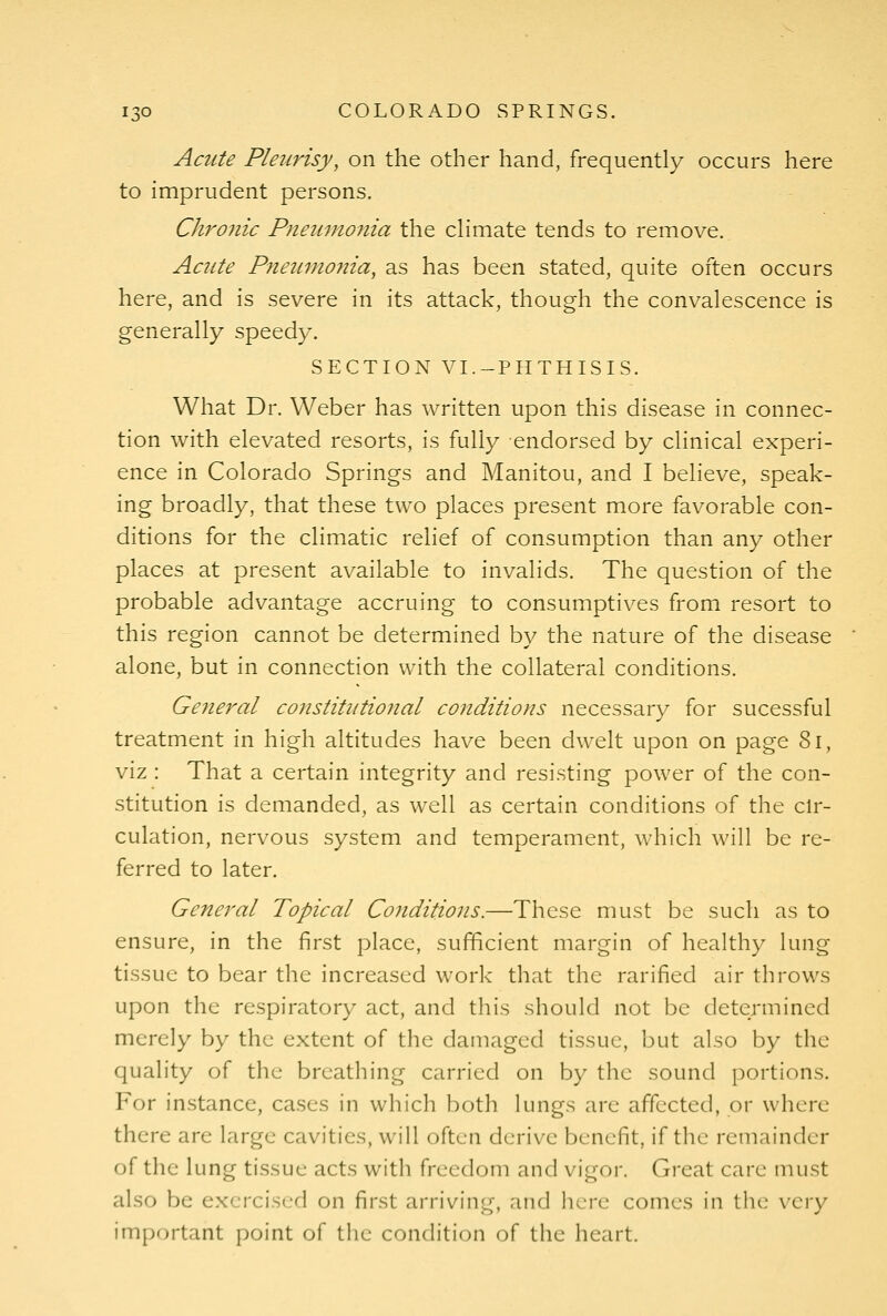 Acute Pleurisy, on the other hand, frequently occurs here to imprudent persons. Chro7iic Pneumonia the cHmate tends to remove. Acute Pneumonia, as has been stated, quite often occurs here, and is severe in its attack, though the convalescence is generally speedy. SECTION VI.-PHTHISIS. What Dr. Weber has written upon this disease in connec- tion with elevated resorts, is fully endorsed by clinical experi- ence in Colorado Springs and Manitou, and I believe, speak- ing broadly, that these two places present more favorable con- ditions for the climatic relief of consumption than any other places at present available to invalids. The question of the probable advantage accruing to consumptives from resort to this region cannot be determined by the nature of the disease alone, but in connection with the collateral conditions. Ge7ieral constitutional conditions necessary for sucessful treatment in high altitudes have been dwelt upon on page 8i, viz : That a certain integrity and resisting power of the con- stitution is demanded, as well as certain conditions of the ch-- culation, nervous system and temperament, which will be re- ferred to later. General Topical Conditions.—These must be such as to ensure, in the first place, sufficient margin of healthy lung tissue to bear the increased work that the rarified air throws upon the respiratory act, and this should not be determined merely by the extent of the damaged tissue, but also by the quality of the breathing carried on by the sound portions. For instance, cases in which both lungs are affected, or where there are large cavities, will often derive benefit, if the remainder of the lung tissue acts with freedom and vigor. Great care must also be exercised on first arriving, and here comes in tlu: very important point of the condition of the heart.