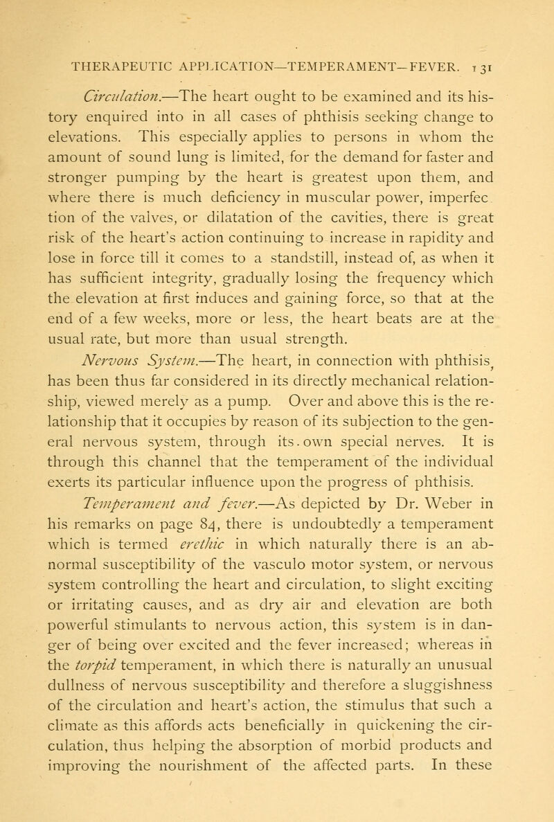 Circulation.—The heart ought to be examined and its his- tory enquired into in all cases of phthisis seeking change to elevations. This especially applies to persons in whom the amount of sound lung is limited, for the demand for faster and stronger pumping by the heart is greatest upon them, and where there is much deficiency in muscular power, imperfec. tion of the valves, or dilatation of the cavities, there is great risk of the heart's action continuing to increase in rapidity and lose in force till it comes to a standstill, instead of, as when it has sufficient integrity, gradually losing the frequency which the elevation at first induces and gaining force, so that at the end of a few weeks, more or less, the heart beats are at the usual rate, but more than usual strength. Nervous System.—The heart, in connection with phthisis has been thus far considered in its directly mechanical relation- ship, viewed merely as a pump. Over and above this is the re- lationship that it occupies by reason of its subjection to the gen- eral nervous system, through its. own special nerves. It is through this channel that the temperament of the individual exerts its particular influence upon the progress of phthisis. Temperament and fever.—As depicted by Dr. Weber in his remarks on page 84, there is undoubtedly a temperament which is termed erethic in which naturally there is an ab- normal susceptibility of the vasculo m.otor system, or nervous system controlling the heart and circulation, to slight exciting or irritating causes, and as dry air and elevation are both powerful stimulants to nervous action, this system is in dan- ger of being over excited and the fever increased; whereas in the torpid temperament, in which there is naturally an unusual dullness of nervous susceptibility and therefore a sluggishness of the circulation and heart's action, the stimulus that such a climate as this affords acts beneficially in quickening the cir- culation, thus helping the absorption of morbid products and improving the nourishment of the affected parts. In these
