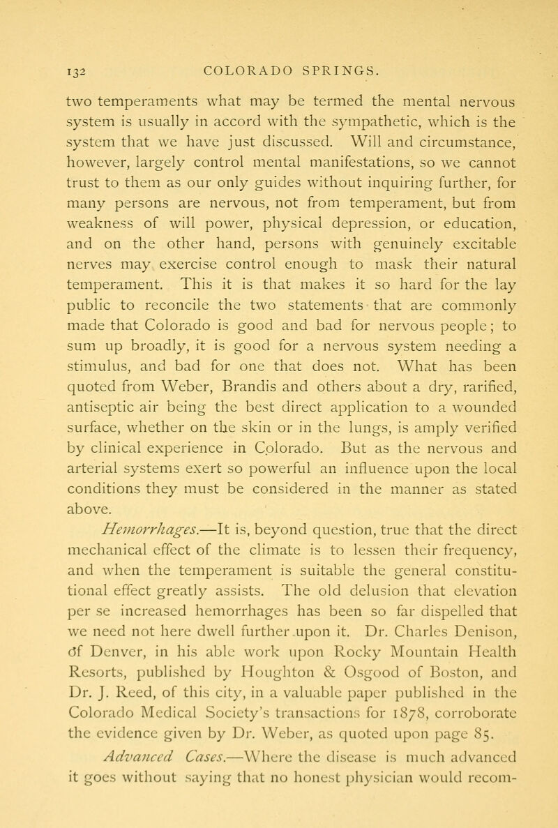two temperaments what may be termed the mental nervous system is usually in accord with the sympathetic, which is the system that we have just discussed. Will and circumstance, however, largely control mental manifestations, so we cannot trust to them as our only guides without inquiring further, for many persons are nervous, not from temperament, but from weakness of will power, physical depression, or education, and on the other hand, persons with genuinely excitable nerves may exercise control enough to mask their natural temperament. This it is that makes it so hard for the lay public to reconcile the two statements that are comm.only made that Colorado is good and bad for nervous people; to sum up broadly, it is good for a nervous system needing a stimulus, and bad for one that does not. What has been quoted from Weber, Brandis and others about a dry, rarified, antiseptic air being the best direct application to a wounded surface, whether on the skin or in the lungs, is amply verified by clinical experience in Colorado. But as the nervous and arterial systems exert so powerful an influence upon the local conditions they must be considered in the manner as stated above. Heinorrhages.—It is, beyond question, true that the direct mechanical effect of the climate is to lessen their frequency, and when the temperament is suitable the general constitu- tional effect greatly assists. The old delusion that elevation per se increased hemorrhages has been so far dispelled that we need not here dwell further .upon it. Dr. Charles Denison, c5f Denver, in his able work upon Rocky Mountain Health Resorts, published by Houghton & Osgood of Boston, and Dr. J. Reed, of this city, in a valuable paper published in the Colorado Medical Society's transactions for 1878, corroborate the evidence given by Dr. Weber, as quoted upon page 85. Advanced Cases.—Where the disease is much advanced it goes without saying that no honest physician would recom-