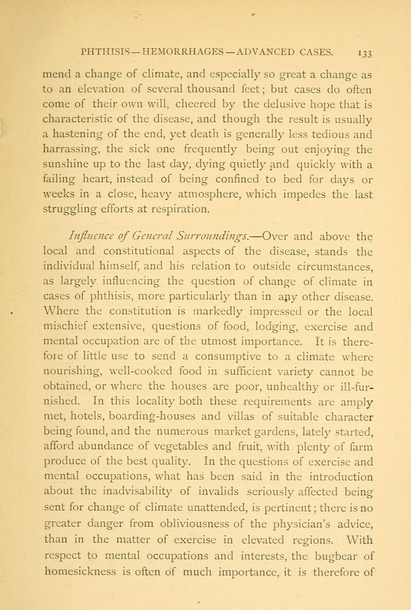 mend a change of climate, and especially so great a change as to an elevation of several thousand feet; but cases do often come of their own will, cheered by the delusive hope that is characteristic of the disease, and though the result is usually a hastening of the end, yet death is generally less tedious and harrassing, the sick one frequently being out enjoying the sunshine up to the last day, dying quietly and quickly with a failing heart, instead of being confined to bed for days or weeks in a close, heavy atmosphere, which impedes the last struggling efforts at respiration. Influence of General Surroiindijigs.—Over and above the local and constitutional aspects of the disease, stands the individual himself, and his relation to outside circumstances, as largely influencing the question of change of climate in cases of phthisis, more particularly than in apy other disease. Where the constitution is markedly impressed or the local mischief extensive, questions of food, lodging, exercise and mental occupation are of the utmost importance. It is there- fore of little use to send a consumptive to a climate where nourishing, well-cooked food in sufficient variety cannot be obtained, or where the houses are poor, unhealthy or ill-fur- nished. In this locality both these requirements are amply met, hotels, boarding-houses and villas of suitable character being found, and the numerous market gardens, lately started, afford abundance of vegetables and fruit, with plenty of farm produce of the best quality. In the questions of exercise and mental occupations, what has been said in the introduction about the inadvisability of invalids seriously affected being sent for change of climate unattended, is pertinent; there is no greater danger from obliviousness of the physician's advice, than in the matter of exercise in elevated regions. With respect to mental occupations and interests, the bugbear of homesickness is often of much importance, it is therefore of