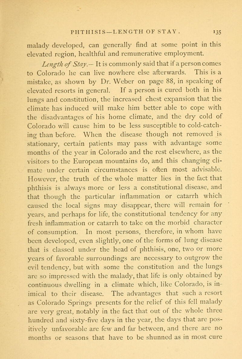 malady developed, can generally find at some point in this elevated region, healthful and remunerative employment. Length of Stay.— It is commonly said that if a person comes to Colorado he can live nowhere else afterwards. This is a mistake, as shown by Dr. Weber on page 88, in speaking of elevated resorts in general. If a person is cured both in his lungs and constitution, the increased chest expansion that the climate has induced will make him better able to cope with the disadvantages of his home climate, and the dry cold of Colorado will cause him to be less susceptible to cold-catch- ing than before. When the disease though not removed is stationary, certain patients may pass with advantage some months of the year in Colorado and the rest elsewhere, as the visitors to the European mountains do, and this changing cli- mate under certain circumstances is often most advisable. However, the truth of the whole matter lies in the fact that phthisis is always more or less a constitutional disease, and that though the particular inflammation or catarrh which caused the local signs may disappear, there will remain for years, and perhaps for life, the constitutional tendency for any fresh inflammation or catarrh to take on the morbid character of consumption. In most persons, therefore, in whom have been developed, even slightly, one of the forms of lung disease that is classed under the head of phthisis, one, two or more years of favorable surroundings are necessary to outgrow the evil tendency, but with some the constitution and the lungs are so impressed with the malady, that life is only obtained by continuous dwelling in a climate which, like Colorado, is in- imical to their disease. The advantages that such a resort as Colorado Springs presents for the relief of this fell malady are very great, notably in the fact that out of the whole three hundred and sixty-five days in the year, the days that are pos- itively unfavorable are few and far between, and there are no months or seasons that have to be shunned as in most cure