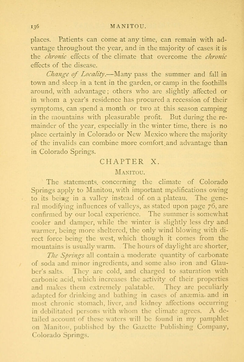 places. Patients can come at any time, can remain with ad- vantage throughout the year, and in the majority of cases it is the chro7tic effects of the cHmate that overcome the chronic effects of the disease. Change of Locality.—Many pass the summer and fall in town and sleep in a tent in the garden, or camp in the foothills around, with advantage; others v/ho are slightly affected or in whom a year's residence has procured a recession of their symptoms, can spend a month or two at this season camping in the mountains with pleasurable profit. But during the re- mainder of the year, especially in the winter time, there is no place certainly in Colorado or New Mexico where the majority of the invalids can combine more comfort.and advantage than in Colorado Springs. CHAPTER X. Manitou. The statements, concerning the climate of Colorado Springs apply to Manitou, with important mpdifications owing to its beiag in a valley instead of on a plateau. The gene- ral modifying influences of valleys, as stated upon page ']6, are confirmed by our local experience. The summer is somewhat cooler and damper, while the winter is slightly less dry and warmer, being more sheltered, the only wind blowing with di- rect force being the west, which though it comes from the mountains is usually warm. The hours of daylight are shorter. Tlie Springs all contain a moderate quantity of carbonate of soda and minor ingredients, and some also iron and Glau- ber's salts. They are cold, and charged to saturation with carbonic acid, which increases the activity of their properties and makes them extremely palatable. They are peculiarly adapted for drinking and bathing in cases of anaemia, and in most chronic stomach, liver, and kidney affections occurring in debilitated persons with whom the climate agrees. A de- tailed account of these waters will be found in my pamphlet on Manitoi', published by the Gazette Publishing Company, Colorado Springs.