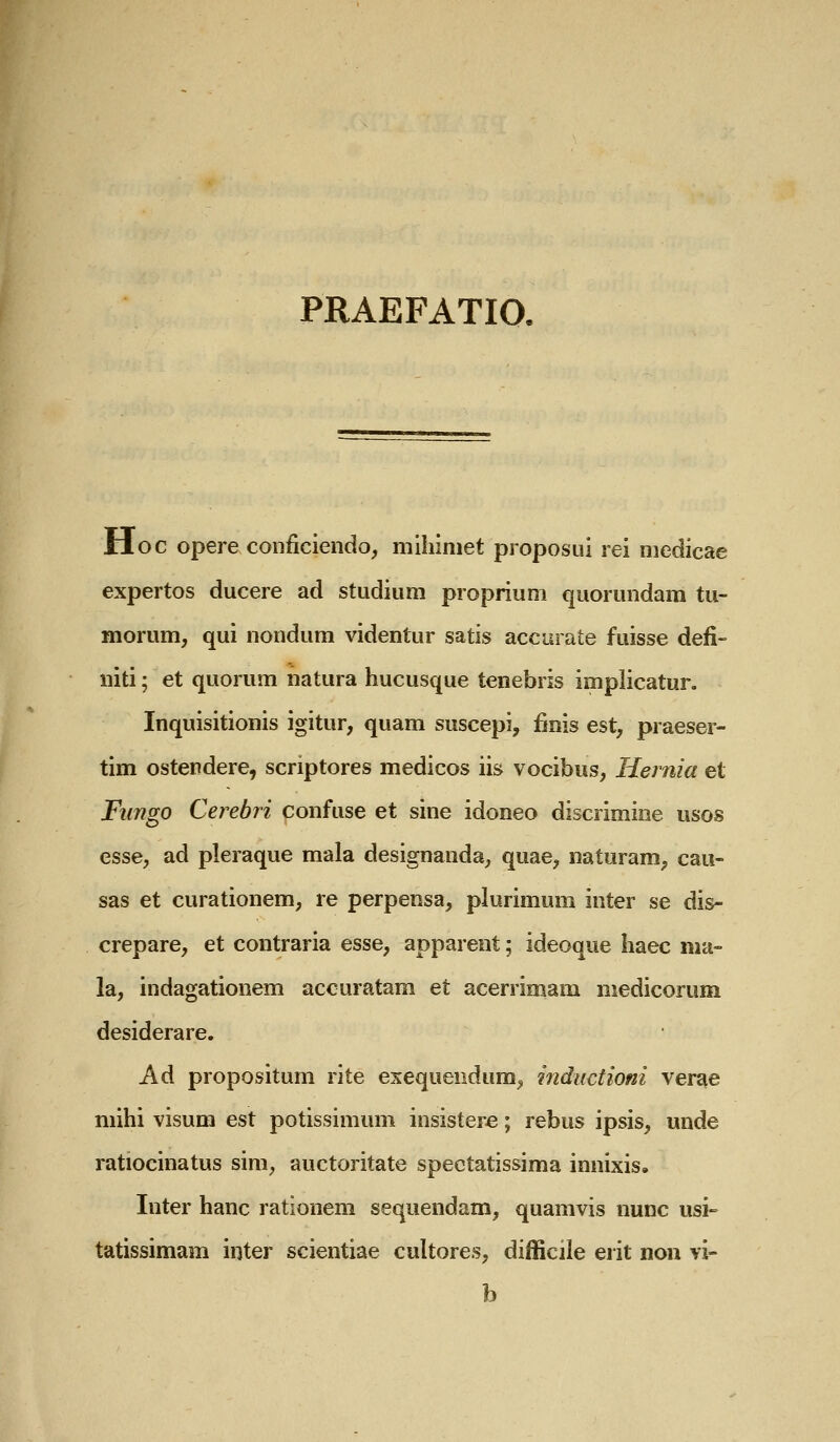 PRAEFATIO. Hoc opere conficiendo, mihiniet proposui rei medicae expertos ducere ad studium proprium quorundam tu- morum, qui nondum videntur satis accurate fuisse defi- niti; et quorum natura hucusque tenebris implicatur. Inquisitionis igitur, quam suscepi, finis est, praeser- tim ostendere, scriptores medicos iis vocibus, Hernia et Fiingo Cerebri confuse et sine idoneo discrimiee usos esse, ad pleraque mala designanda, quae, naturam, cau- sas et curationem, re perpensa, plurimum inter se dis- crepare, et contraria esse, apparent; ideoque haec nia- la, indagationem accuratam et acerrimam medicorum desiderare. Ad propositum rite exequendum, inductioni ver^e mihi visum est potissimum insistere; rebus ipsis, unde ratiocinatus sim, auctoritate spectatissima innixis. Inter hanc rationem sequendam, quamvis nunc usi-^ tatissimam inter scientiae cultores, difficile erit noii vi- b