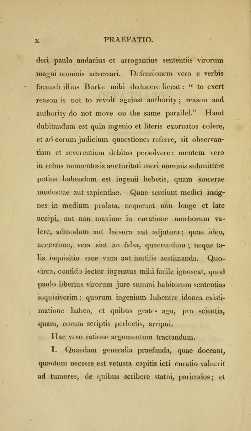 deri paulo audacius et arrogantius sententiis virorum magni noniinis adversari. Defensionem vero e verbis facundi illius Burke mihi deducere liceat:  to exert reason is not to revoit against authority ; reason and authority do not move on the same paraliel. Haud dubitandum est quin ingenio et literis exornatos colere, et ad eorum judicium quaestiones referre, sit observan- tiam et revei entiam debitas persolvere: mentem vero in rebus momentosis auctoritati meri nominis submittere potius habendum est ingenii hebetis, quam smcerae modestiae aut sapientiae. Quae sentiunt medici insig- nes in medium prolata, nequeuot non longe et late accipi, aut non maxime in curatione morborum va- lere, admodum aut laesura aut adjutura; quae ideo; accerrime, vera sint an falsa, quaerendnm ; neque ta- lis inquisitio sane vana aut inutilis aestimanda. Quo- circa, conlido lector ingenuus mihi facile ignoscat, quod paulo liberius virorum jure summi habitorum sententias inquisiverim; quorum ingenium lubenter idonea existi- matione habeo, et quibus grates ago, pro scientia, quam, eorum scriptis perlectis, arripui. Hac vero ratione argumentum tractandum. I. Quaedam generalia praefanda, quae doceant, quantum necesse est vetusta capitis icti curatio valuerit ad tumores, de quibus scribere statui, pariendos; et