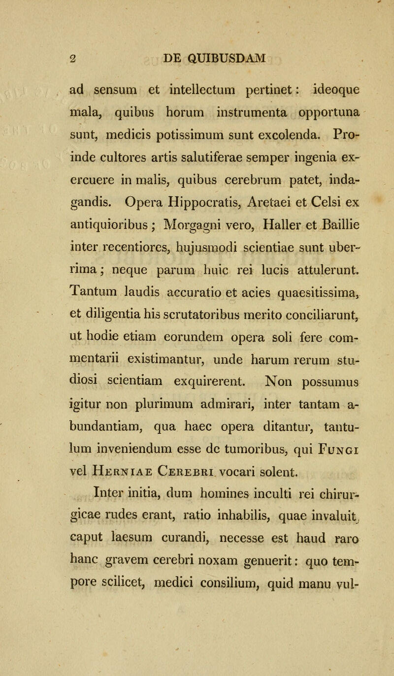 ad sensum et intellectum pertinet: ideoque mala, quibus horum instrumenta opportuna sunt, medicis potissimum sunt excolenda. Pro- inde cultores artis salutiferae semper ingenia ex- ercuere in malis, quibus cerebrum patet, inda- gandis. Opera Hippocratis, Aretaei et Celsi ex antiquioribus ; Morgagni vero, Haller et Baillie inter recentiores, hujusmodi scientiae sunt uber- rima; neque parum huic rei lucis attulerunt» Tantum laudis accuratio et acies quaesitissima, et diligentia his scrutatoribus merito conciharunt, ut hodie etiam eorund^m opera soh fere com- mentarii existimantur, unde harum rerum stu- diosi scientiam exquirerent. Non possumus igitur non plurimum admirari, inter tantam a- bundantiam, qua haec opera ditantur, tantu- lum inveniendum esse dc tumoribus, qui Fungi vel Herniae Cerebri vocari solent. Inter initia, dum homines inculti rei chirur- gicae rudes erant, ratio inhabihs, quae invaluit caput laesum curandi, necesse est haud rara hanc gravem cerebri noxam genuerit: quo tem^ pore scihcet, medici consihum, quid manu vul-