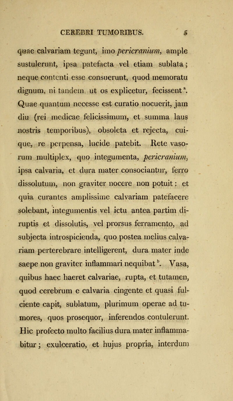 quae calvariam tegunt, \mo pericranium, ample sustulerunt, ipsa patefacta vel etiam sublata; neque contenti esse consuerunt, quod memoratu dignum, ni tandem ut os explicetur, fecissent*. Quae quantum necesse est curatio nocuerit, jam diu (rei medicae felicissimum, et summa laus iiostris temporibus), obsoleta et rejecta, cui- que, re perpensa, lucide patebit. Rete vaso- rum multiplex, quo integumenta, pericraniwn^ ipsa calvaria, et dura mater consociantur, ferro dissolutum, non graviter nocere non potuit: et quia curantes amplissime calvariam patefacere solebant, integumentis vel ictu antea partim di- ruptis et dissolutis, vel prorsus ferramento, ad subjecta introspicienda, quo postea melius calva- riam perterebrare intelligerent, dura mater inde saepe non graviter inflammari nequibat ^. Vasa, quibus haec haeret calvariae, rupta, et tutamen, quod cerebrum e calvaria cingente et quasi ful* ciente capit, sublatum, plurimum operae ad tu- mores, quos prosequor, inferendos contulerunt. Hic profecto multo faciHus dura mater inflamma- bitur; exulceratio, et hujus propria, interdum