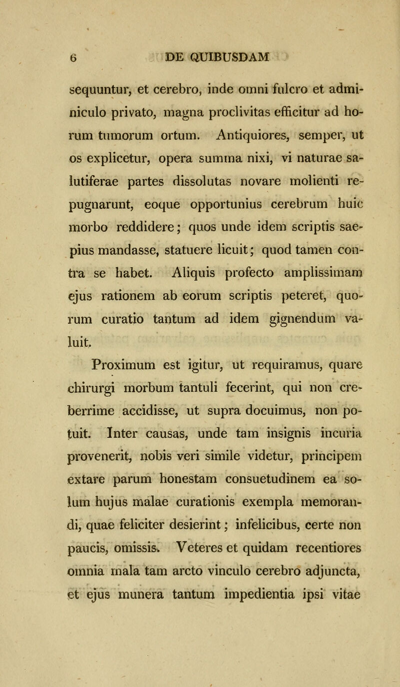 sequuntur, et cerebro, inde omni fulcro et admi- niculo privato, magna proclivitas efficitur ad ho- rum tumorum ortum. Antiquiores, semper, ut os explicetur, opera summa nixi, vi naturae sa- iutiferae partes dissolutas novare molienti re- pugnarunt, eoque opportunius cerebrum huic morbo reddidere; quos unde idem scriptis sae- pius mandasse, statuere licuit; quod tamen con- tra se habet. AHquis profecto ampUssimam ejus rationem ab eorum scriptis peteret, quo^ rum curatio taotum ad idem gignendum va- luit, Proximum est igitur, ut requiramus, quare chirurgi morbum tantuH fecerint, qui non cre- berrime aecidisse, ut supra docuimus, non po- tuit. Inter causas, unde tam insignis incuria provenerit, nobis veri simile videtur, principem extare parum honestam consuetudinem ea so- lum hujus malae curationis exempla memoran- di, quae feliciter desierint; infelieibus, certe non paucis, omissis. Veteres et quidam recentiores omnia mala tam arcto vinculo cerebro adjuncta, let ejus munera tantum impedientia ipsi vitae