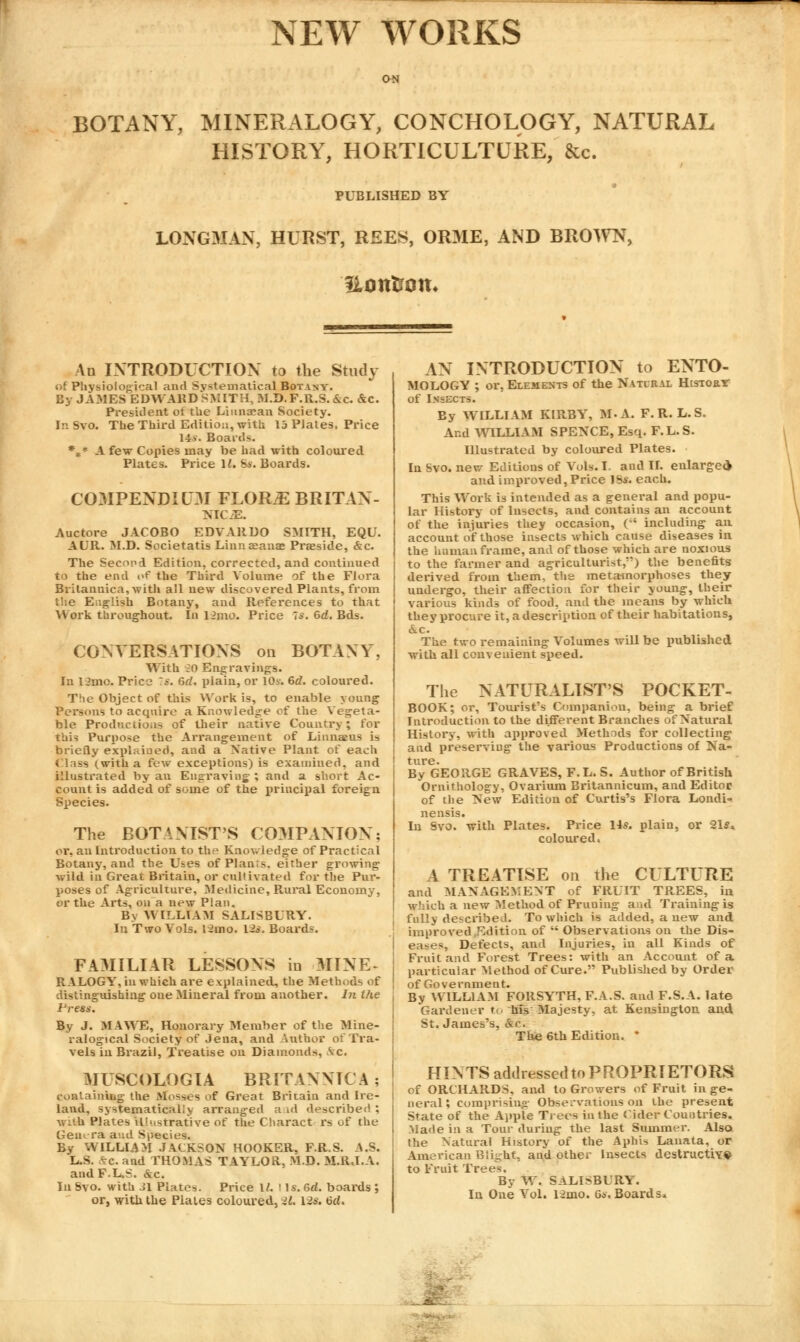 NEW WORKS ON BOTANY, MINERALOGY, CONCHOLOGY, NATURAL HISTORY, HORTICULTURE, &c. PUBLISHED BY LONGMAN, HURST, REES, ORME, AND BROWN, Etmtrom An INTRODUCTION to the Study of Physiological and Systematical Botany. By JAMES EDWARD SMITH, M.D.F.R.S.&c. &c. President ot the Liunaean Society. In Svo. The Third Edition, with 13 Plates, Price 145. Boards. *** A few Copies may be had with coloured Plates. Price 12. Ss. Boards. COMPENDIUM FLOR^BRITAN- MC.E. Auctore JACOBO EDVAltDO SMITH, EQU. AUR. M.D. Societatis Linnseans Praeside, &c. The Second Edition, corrected, and continued to the end of the Third Volume of the Flora Britannica,with all new discovered Plants, from the English Botany, and References to that Work throughout. In Hmo. Price Is. 6d. Bds. CONVERSATIONS on BOTANY, With iO Engravings. In 12mo. Price :s. 6d. plain, or 10v. 6d. coloured. The Object of this Work is, to enable young ■us to acquire a Knowledge cf the Vegeta- ble Productions of their native Country; for this Purpose the Arrangement of Li una: us is briefly explained, and a Native Plant of each ('lass (with a few exceptions) is examined, and illustrated by an Engraving,-; and a. short Ac- count is added of some of the principal foreign Species. The BOTANIST'S COMPANION; or, an Introduction to the Knowledge of Practical Botany, and the Uses of Plants, either growing wild in Great Britain, or cullivated for the Pur- poses of Agriculture, Medicine, Rural Economy, or the Arts, on a new Plan. By WILLIAM SALISBURY. In Two Vols. l2mo. \2s. Boards. FAMILIAR LESSONS in MINE* RALOGY, in which are explained, the Methods of distinguishing one Mineral from another. In the Press. By J. MA WE, Honorary Member of the Mine- ralogical Society of Jena, and Author of Tra- vels in Brazil, Treatise on Diamonds, \c. MUSCOLOGIA BRITANNICA ; containing the Mosses of Great Britain and Ire- land, systematically arranged a id described ; with Plates illustrative of the Charact rs of the Gem ra and Species. By WILLIAM JACKSON HOOKER. F.R.S. A.S. L.S. £c. and THOMAS TAYLOR, M.D. M.R.I.A. and F.L.S. &c. In Svo. with 31 Plates. Price 1/. Ms. 6rf. boards ; or, with the Plaies coloured, >L lis. 6cl. AN INTRODUCTION to ENTO- MOLOGY ; or, Elements of the Natural Hisroar of Insects. By WILLIAM KIRBY, M-A. F.R. L.S. And WILLIAM SPENCE, Esq. F.L.S. Illustrated by coloured Plates. In Svo. new Editions of Vols. I and II. enlarged* and improved, Price ]bs. each. This Wort is intended as a general and popu- lar History of Insects, and contains an account of the injuries they occasion, (** including an account of those insects which cause diseases in the human frame, and of those which are noxious to the farmer and agriculturist,) the benefits derived from them, the metamorphoses they undergo, their affection for their young, their various kinds of food, and the means by which they procure it, a description of their habitations, &c. The two remaining Volumes wiU be published with all convenient speed. The NATURALIST'S POCKET- BOOK; or, Tourist's Companion, being a brief Introduction to the different Branches of Natural History, with approved Methods for collecting and preserving the various Productions of Na- ture. By GEORGE GRAVES, F.L. S. Author of British Ornithology, Ovarium Britannicum, and Editor of the New Edition of Curtis's Flora Londi- nensis. In Svo. with Plates. Price 14*. plain, or 21** coloured. A TREATISE on the CULTURE and MANAGEMENT of FRUIT TREES, in which a new Method of Pruning and Training is fully described. To which is added, a new and improved Edition of  Observations on the Dis- eases, Defects, and Injuries, in all Kinds of Fruit and Forest Trees: with an Account of a particular Method of Cure. Published by Order of Government. By WILLIAM FORSYTH, F.A.S. and F.S.A. late Gardener to his Majesty, at Kensington and St. James's, &c. The 6th Edition. * HINTS addressedtoPROPRIETORS of ORCHARDS, and to Growers of Fruit in ge- neral ; comprising Observations on the present State of the Apple Trees in the Cider Countries. Made in a Tour during the last Summer. Also the Natural History of the Aphis Lanata, or American Blight, and other Insects destructive to Fruit Trees. By W. SALISBURY. In One Vol. l2mo. 6s. Boards*