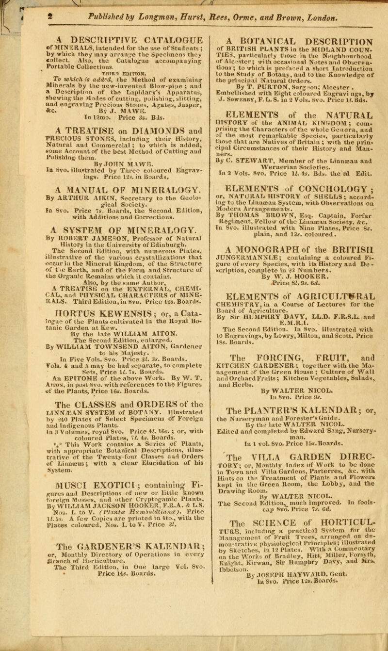 V SJ& Published by Longman, Hurst, Rees, Orme, and Brown, London. A DESCRIPTIVE CATALOGUE ©f MINERALS, iutended for the use of Students ; by which they m^y arrange the Specimens they collect. Also, the Catalogue accompanying Portable Collections. TH1RTJ EDITION. To which >'s add'.d, the Method of examining Miherals by the new-invented Blow-pipe ; and a Description of the Lapidary's Apparatus, shewing the Modes of cutting, polishing, slitting, and engraving Precious Stones, Agates, Jasper, &C. By J. MAWE. In 12mo. Price 3s. Bds. A TREATISE on DIAMONDS and PRECIOUS STONES, including their History, Natural and Commercial; to which is added, some Account of the best Method of Cutting and Polishing them. By JOHN MAWS. In 8vo. illustrated by Three coloured Engrav- ings. Price 12?. in Boards, A MANUAL OF MINERALOGY. By ARTHUR AIKIN, Secretary to the Geolo- gical Society. In Svo. Price 7*. Boards, the Second Edition, with Additions and Corrections. A SYSTEM OF MINERALOGY. By ROBERT JAMESON, Professor of Natural History in the University of Edinburgh. The Second Edition, with numerous Plates, illustrative of the various crystallizations that occur in the Mineral Kingdom, of the Structure of t'se Earth, and of the Form and Structure of the Organic Remains which it contains. Also, by the same Author, A TREATISE on the EXTERNAL, CHEMI- CAL, and PHYSICAL CHARACTERS of MINE- RALS. Third Edition, in 8vo. Price 12s. Boards. HORTUS KEWENSIS; or, a Cata- logue of the Plants cultivated in the Royal Bo- tanic Garden at Kew. By the late WILLIAM AITON. The Second Edition, enlarged. By WILLIAM TOWNSEND AITON, Gardener to his Majesty. la Five Vols. 8vo. Price il. 3s. Boards. Vols. 4 and 5 may be had separate, to complete Sets, Price 11. Is. Boards. An EPITOME of the above Work. By W. T. Aiton, in post Svo. with references to the Figures of the Plants, Price 16s. Boards. The CLASSES and ORDERS of the LINNiEAN SYSTEM of BOTANY. Illustrated by 240 Plates of Select Specimens of Foreign and Indigenous Plants. In 3 Volumes, royal Svo. Price 41. 16s.; or, with coloured Plates, 71. 4s. Boards. *** This Work contains a Series of Plants, with appropriate Botanical Descriptions, illus- trative of the Twenty-four Classes a ad Orders of Linnaeus; with a clear Elucidation of his System. MUSCI EXOTICI ; containing Fi- gures and Descriptions of new or little known foreign Mosses, and other Cryptogamic Plants. By WILLIAM JACKSON HOOKER, F.R.A. & L S. Nos. I. to V. (Plznta; Humboldtiana). Price \l.bs. A few Copies are printed in 4to., with the Plates coloured, Nos. I. to V. Price 21. The GARDENER'S KALENDAR; ©r, Monthly Directory of Operations in every tflranch of Horticulture. The Third Edition, in One large Vol. Svo. Price 14s. Boards. A BOTANICAL DESCRIPTION of BRITISH PLANTS in the MIDLAND COUN- TIES, particularly those in the Neighbourhood of Ale >ster; with occasional Notes and Observa- tions ; to which is prefaced a short Introduction to the Study of Botany, and to the Knowledge of the principal Natural Orders. By T. PURTON, Surg -on; Alcester . Embellished with Eight coloured Engravi ngs, by J. Sowerby, F. L. S. in 2 Vols. Svo. Price 11. Bds. ELEMENTS of the NATURAL HISTORY of the ANIMAL KINGDOM; com- prising the Characters of the whole Genera, and of the most remarkable Species, particularly those that are Natives of Britain ; with the prin- cipal Circumstances of their History and Man- ners. By C. STEWART, Member of the Linnaean and Wernerian Societies. In 2 Vols. Svo. Price 1*. 4s. Bds. the 2d Edit. ELEMENTS of CONCHOLOGY ; or, NATURAL HISTORY of SHELLS; accord- ing to the Linnaean System, with Observations on Modern Arrangements. By THOMAS BROWN, Esq. Captain, Forfar Regiment, Fellow of the Linnaean Society, &c. In Svo. illustrated with Nine Plates, Price 8s. plain, and 12s. coloured. A MONOGRAPH of the BRITISH JUNGERMANNI/E; containing a coloured Fi- gure of every Species, with its History and De - scription, complete in 92 Numbers. By W. J. HOOKER. -Price 81.9s. 6d. ELEMENTS of AGRICULTURAL CHEMISTRY, in a Course of Lectures for the Board of Agriculture. By Sir HUMPHRY DAVY, LL.D. F.R.S.L. and E.M.R.I. . The Second Edition. In 8vo. illustrated with 10 Engravings,by Lowry, Milton, and Scott. Price 18s. Boards. The FORCING, FRUIT, and KITCHEN GARDENER; together with the Ma- nagement of the Green House ; Culture of Wall and Orchard Fruits; Kitchen Vegetables, Salads, and Herbs. By WALTER NICOL. In 8vo. Price 9s. The PLANTER'S KALENDAR; or, the Nm-seryman and Forester's Guide. By the late WALTER NICOL. Edited and completed by Edward Sang, Nursery- man. In 1 vol. 8vo. Price 15s.Boards. The VILLA GARDEN DIREC- TORY; or, Monthly Index of Work to be done in Town and Villa Gardens, Parterres, &c. with Hints on the Treatment of Plants and Flowers kept in the Green Room, the Lobby, and the Drawing Room. By WALTER NICOL. The Second Edition, much improved. In fools- cap 8vo. Price 7s. Gd. The SCIENCE of HORTICUL- TURE, including a practical System for the Management of Fruit Trees, arranged on de- monstrative physiological Principles; illustrated by Sketches, in 12 Plates. With a Commentary on the Works of Bradley, Hitt, Miller, Forsyth, Knight, Kirwan, Sir Humphry Davy, and Mrs. Ibbotson. By JOSEPH HAYWARD, Gent. In. Svo. Price 12s. Boards.