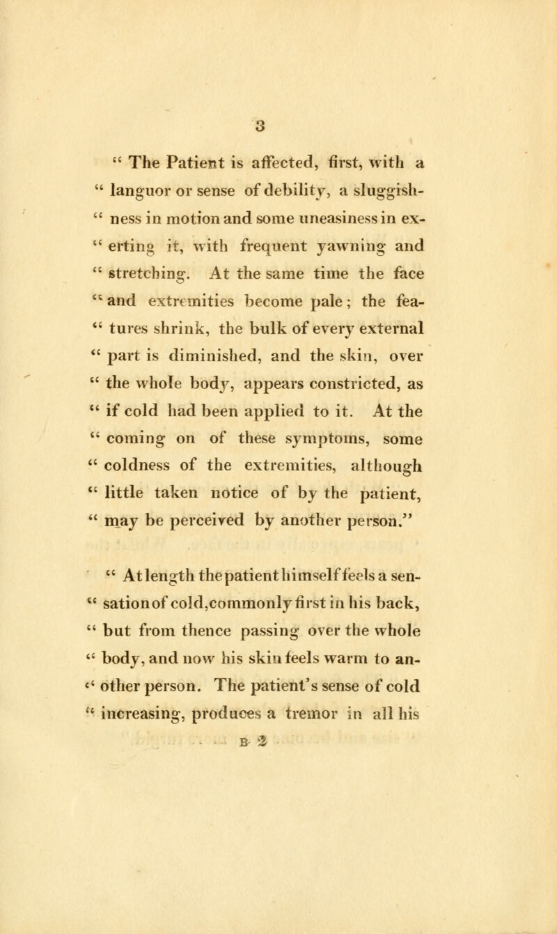  The Patient is affected, first, with a  languor or sense of debility, a sluggish-  ness in motion and some uneasiness in ex-  erting it, with frequent yawning and  stretching. At the same time the face  and extremities become pale; the fea-  tures shrink, the bulk of every external  part is diminished, and the skin, over  the whole bodj^, appears constricted, as 11 if cold had been applied to it. At the  coming on of these symptoms, some  coldness of the extremities, although  little taken notice of by the patient,  may be perceived by another person/' 4C At length the patient himself feels a sen-  sation of cold,commonlv first in his back,  but from thence passing over the whole  body, and now his skin feels warm to an- <; other person. The patient's sense of cold u increasing, produces a tremor in all his B 2