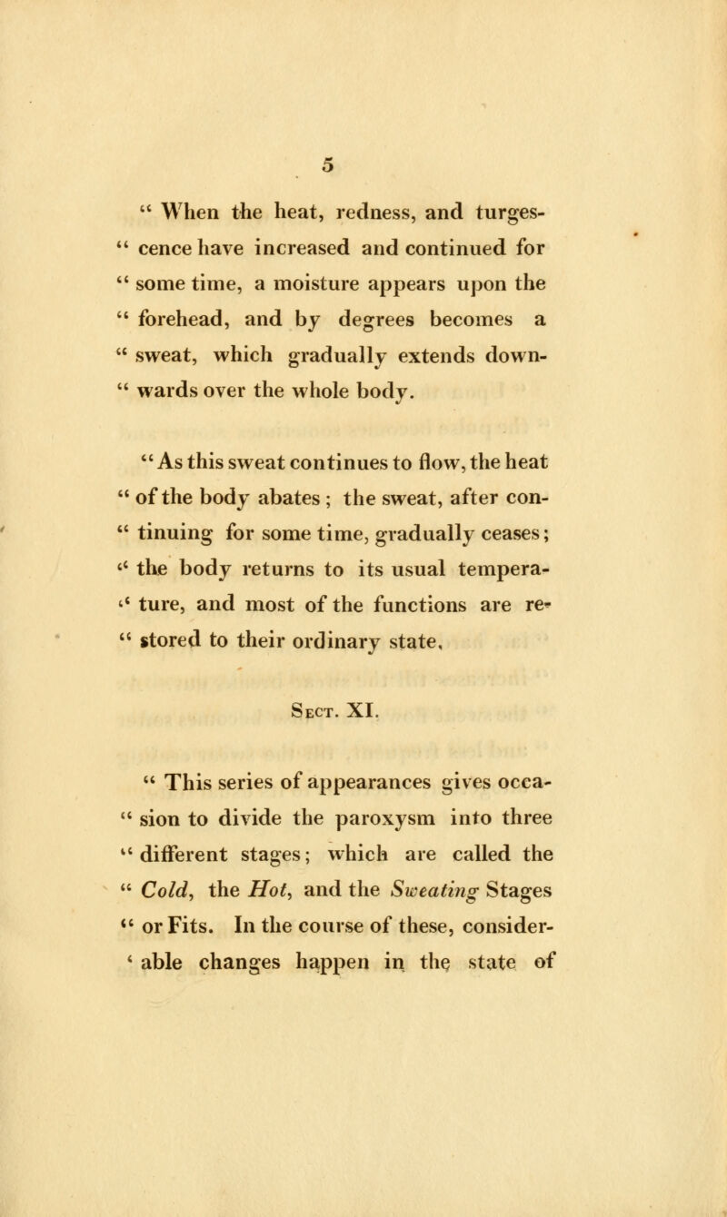  When the heat, redness, and turges-  cence have increased and continued for  some time, a moisture appears upon the  forehead, and by degrees becomes a  sweat, which gradually extends down-  wards over the whole body. As this sweat continues to flow, the heat  of the body abates ; the sweat, after con-  tinuing for some time, gradually ceases; c< the body returns to its usual tempera- 'c ture, and most of the functions are re-  stored to their ordinary state, Sect. XI.  This series of appearances gives ocea-  sion to divide the paroxysm into three u different stages; which are called the  Cold, the Hot, and the Sweating Stages cc or Fits. In the course of these, consider- • able changes happen in the state of