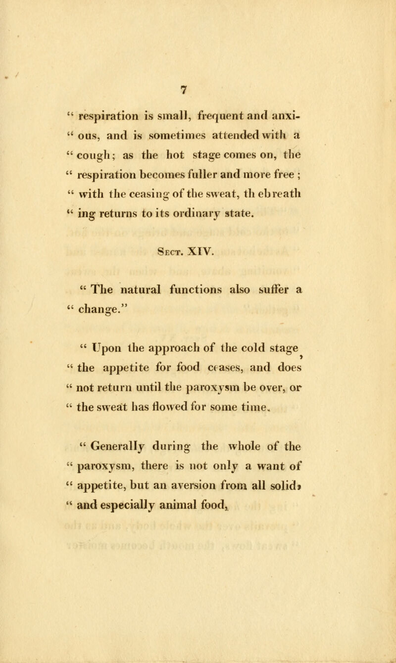 u respiration is small, frequent and anxi- 64 ous, and is sometimes attended with a cough; as the hot stage comes on, the  respiration becomes fuller and more free ;  with the ceasing of the sweat, th ebreath  ing returns to its ordinary state. Sect. XIV.  The natural functions also suffer a  change.  Upon the approach of the cold stage  the appetite for food ceases, and does  not return until the paroxj^sm be over, or  the sweat has flowed for some time.  Generally during the whole of the  paroxysm, there is not only a want of  appetite, but an aversion from all solidt  and especially animal food,