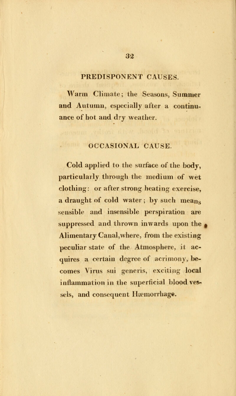 PREDISPONENT CAUSES. Warm Climate; the Seasons, Summer and Autumn, especially after a continu- ance of hot and dry weather. OCCASIONAL CAUSE. Cold applied to the surface of the body, particularly through the medium of wet clothing: or after strong heating exercise, a draught of cold water ; by such means sensible and insensible perspiration are suppressed and thrown inwards upon the # Alimentary Canal,where, from the existing peculiar state of the Atmosphere, it ac- quires a certain degree of acrimony, be- comes Virus sui generis, exciting local inflammation in the superficial blood ves- sels, and consequent Haemorrhage.