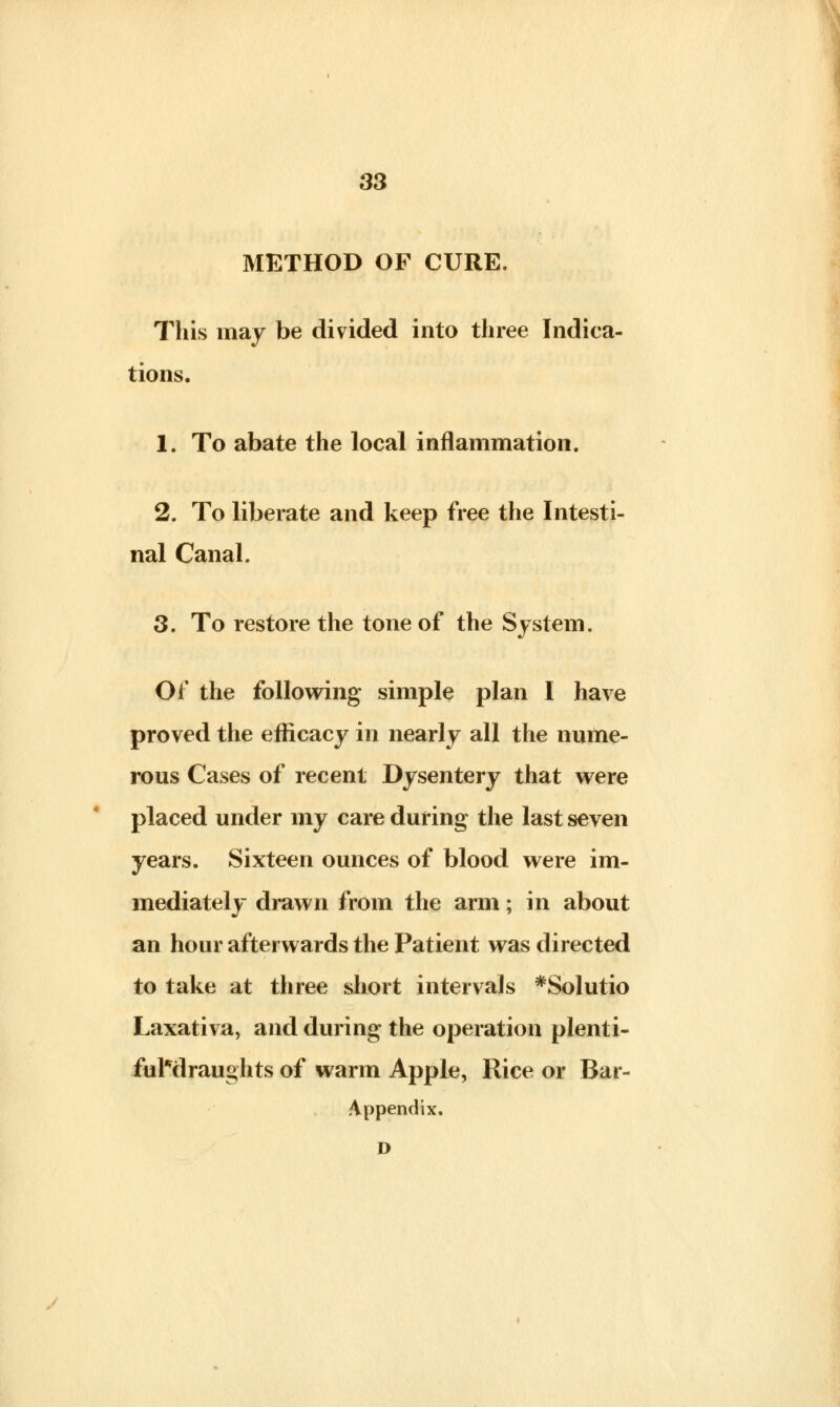 METHOD OF CURE. This may be divided into three Indica- tions. 1. To abate the local inflammation. 2. To liberate and keep free the Intesti- nal Canal. 3. To restore the tone of the System. Of the following simple plan I have proved the efficacy in nearly all the nume- rous Cases of recent Dysentery that were placed under my care during the last seven years. Sixteen ounces of blood were im- mediately drawn from the arm; in about an hour afterwards the Patient was directed to take at three short intervals *Solutio Laxativa, and during the operation plenti- ful*draughts of warm Apple, Rice or Bar- Appendix. D