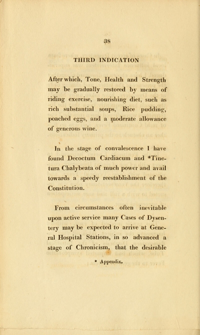 THIRD INDICATION After which, Tone, Health and Strength may be gradually restored by means of riding exercise, nourishing diet, such as rich substantial soups, Rice pudding, poached eggs, and a moderate allowance of generous wine. In the stage of convalescence I have found Decoctum Cardiacum and *Tine- tura Chalybeata of much power and avail towards a speedy reestablishment of the Constitution. From circumstances often inevitable upon active service many Cases of Dysen- tery may be expected to arrive at Gene- ral Hospital Stations, in so advanced a stage of Chronicism, that the desirable