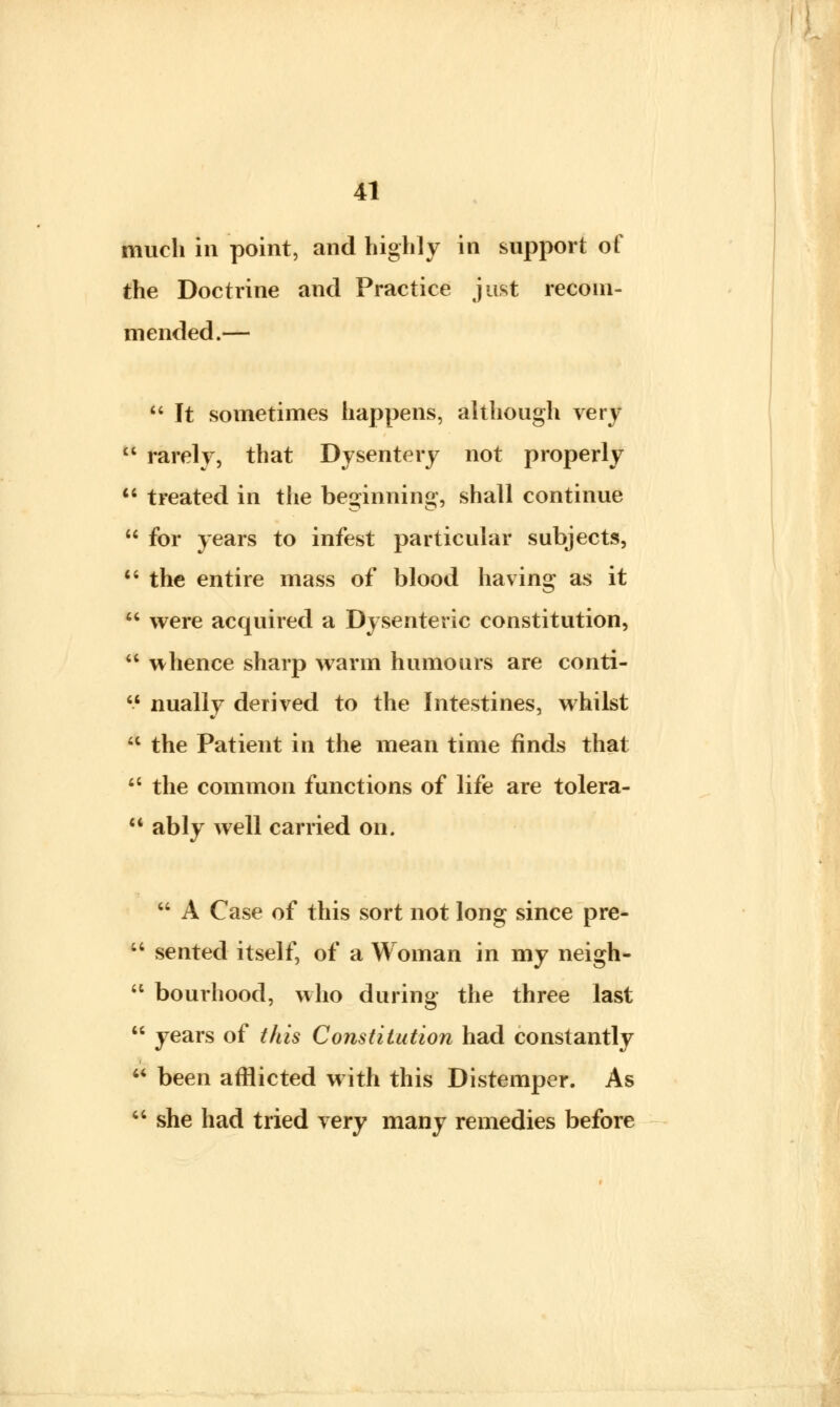 much in point, and highly in support of the Doctrine and Practice just recom- mended.—  It sometimes happens, although very 11 rarely, that Dysentery not properly 11 treated in the beginning, shall continue  for years to infest particular subjects,  the entire mass of blood having as it  were acquired a Dysenteric constitution, a whence sharp warm humours are conti-  nually derived to the Intestines, whilst * the Patient in the mean time finds that  the common functions of life are tolera-  ably well carried on.  A Case of this sort not long since pre-  sented itself, of a Woman in my neigh-  bourhood, who during the three last  years of this Constitution had constantly * been afflicted with this Distemper. As  she had tried very many remedies before