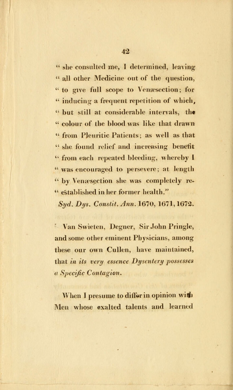 she consulted me, I determined, leaving all other Medicine out of the question, to give full scope to Venisection; for inducing a frequent repetition of which, but still at considerable intervals, th« colour of the blood was like that drawn from Pleuritic Patients; as well as that u she found relief and increasing benefit from each repeated bleeding, whereby I was encouraged to persevere; at length by Venisection she was completely re- established in her former health. Syd. Dys. Constit. Ann. 1670, 1671,1672. Van Swieten, Degner, Sir John Pringle, and some other eminent Physicians, among these our own Cullen, have maintained, that in its very essence Dysentery possesses a Specific Contagion. When I presume to differ in opinion wiflfa Men whose exalted talents and learned