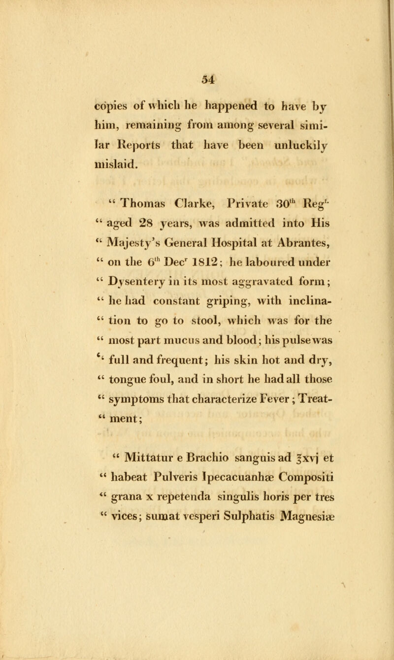 copies of which he happened to have by him, remaining from among several simi- lar Reports that have been unluckily mislaid.  Thomas Clarke, Private 30th Reg'-  aged 28 years, was admitted into His  Majesty's General Hospital at Abrantes,  on the 6th Decr 1812; he laboured under  Dysentery in its most aggravated form;  he had constant griping, with inclina-  tion to go to stool, which was for the  most part mucus and blood; his pulse was 4 full and frequent; his skin hot and dry,  tongue foul, and in short he had all those  symptoms that characterize Fever; Treat-  ment;  Mittatur e Brachio sanguis ad ^xvj et  habeat Pulveris Ipecacuanhae Compositi <6 grana x repetenda singulis horis per tres  vices; sumat vesperi Sulphatis Magnesiae