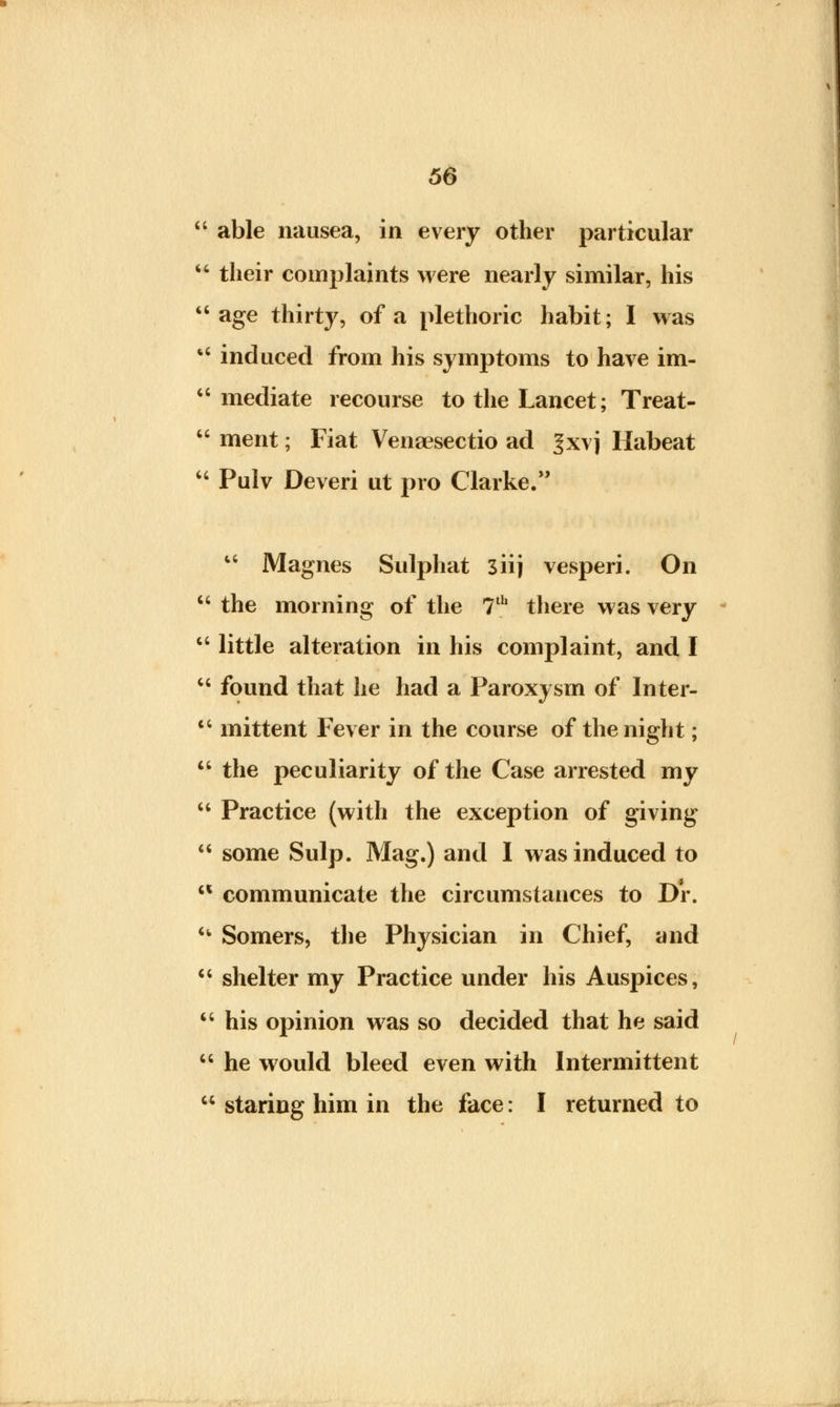 able nausea, in every other particular their complaints were nearly similar, his age thirty, of a plethoric habit; I was induced from his symptoms to have im- mediate recourse to the Lancet; Treat- ment; Fiat Venaesectio ad Jxvj Habeat Pulv Deveri ut pro Clarke. Magnes Sulphat siij vesperi. On the morning of the 7th there was very little alteration in his complaint, and I found that he had a Paroxysm of Inter- mittent Fever in the course of the night; the peculiarity of the Case arrested my Practice (with the exception of giving some Sulp. Mag.) and I was induced to communicate the circumstances to Dr. ^ Somers, the Physician in Chief, and shelter my Practice under his Auspices, his opinion was so decided that he said he would bleed even with Intermittent staring him in the face: I returned to