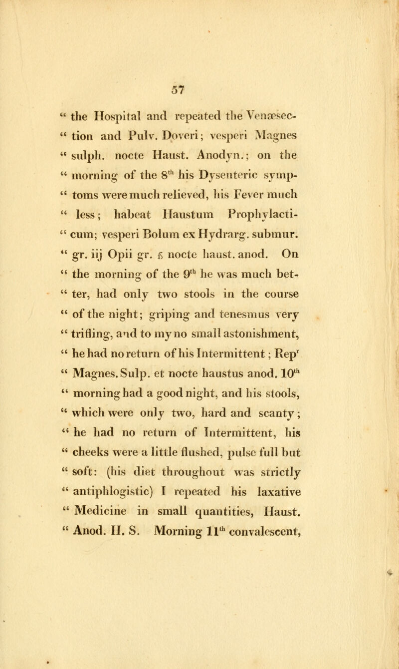 it 57 the Hospital and repeated the Venoesec- tion and Pulv. Doveri; vesperi Magnes sulph. nocte Haust. Anodyn.; on the  morning of the 8th his Dysenteric symp-  toms were much relieved, his Fever much  less; habeat Haustum Prophylacti-  cum; vesperi Bolum exHydrarg. submur.  gr. iij Opii gr. tf nocte haust. anod. On  the morning of the 9th he was much bet-*  ter, had only two stools in the course  of the night; griping and tenesmus very  trifling, and to my no small astonishment,  he had no return of his Intermittent; Repr  Magnes. Sulp. et nocte haustus anod. 10th  morning had a goodnight, and his stools, cc which were only two, hard and scanty;  he had no return of Intermittent, his 11 cheeks were a little flushed, pulse full but  soft: (his diet throughout was strictly  antiphlogistic) I repeated his laxative  Medicine in small quantities, Haust.  Anod. H. S. Morning 11th convalescent,