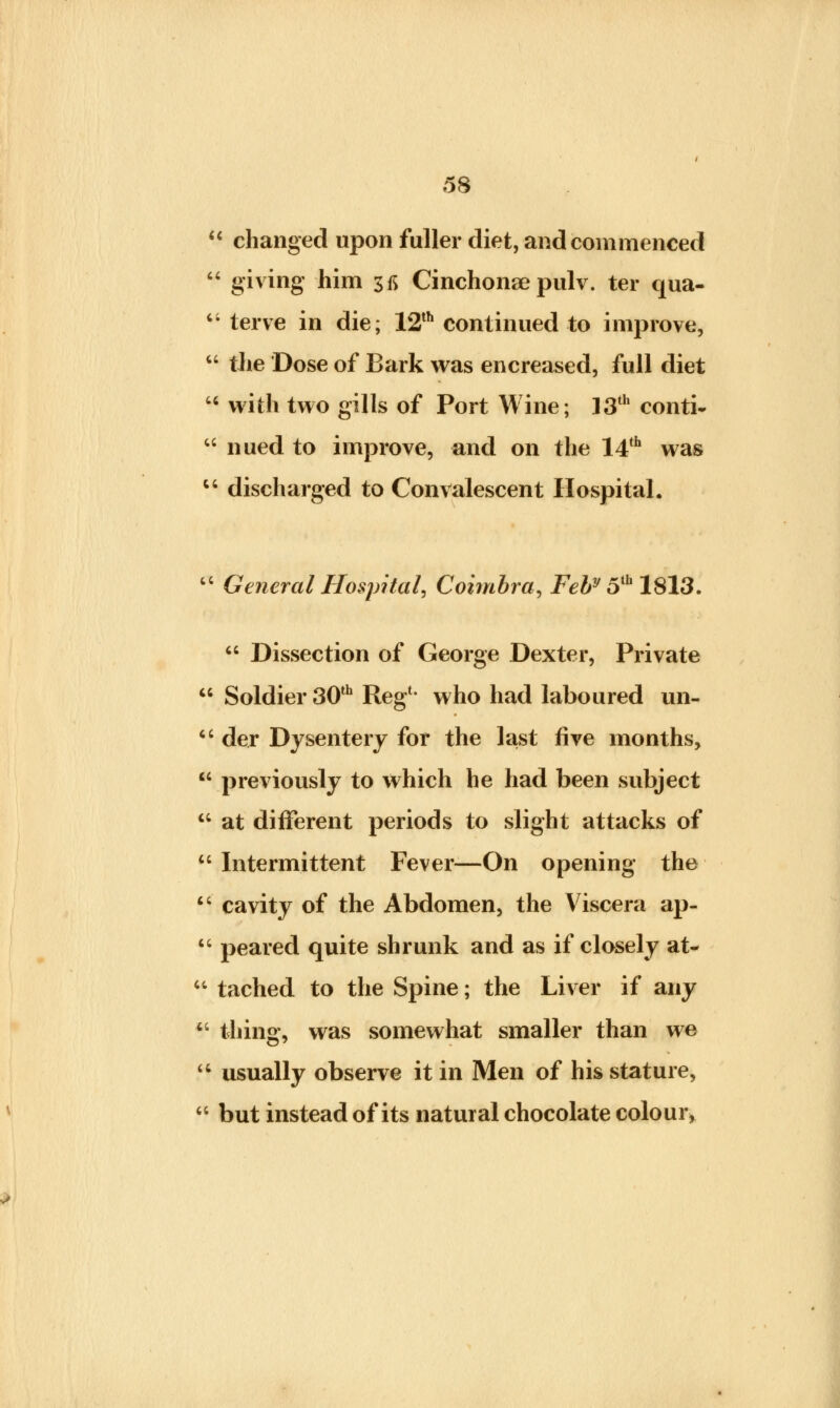  changed upon fuller diet, and commenced  giving him 3fi Cinchonae pulv. ter qua- 6i terve in die; 12th continued to improve,  the Dose of Bark was encreased, full diet 64 with two gills of Port Wine; 13th conti- 44 nued to improve, and on the 14th was u discharged to Convalescent Hospital. 44 General Hospital, Coimbra, Feby 5th 1813. 44 Dissection of George Dexter, Private  Soldier 30th Reg1* who had laboured un- u der Dysentery for the last five months, previously to which he had been subject at different periods to slight attacks of  Intermittent Fever—On opening the  cavity of the Abdomen, the Viscera ap-  peared quite shrunk and as if closely at-  tached to the Spine; the Liver if any  tiling, was somewhat smaller than we  usually observe it in Men of his stature,  but instead of its natural chocolate colour. C4 ct