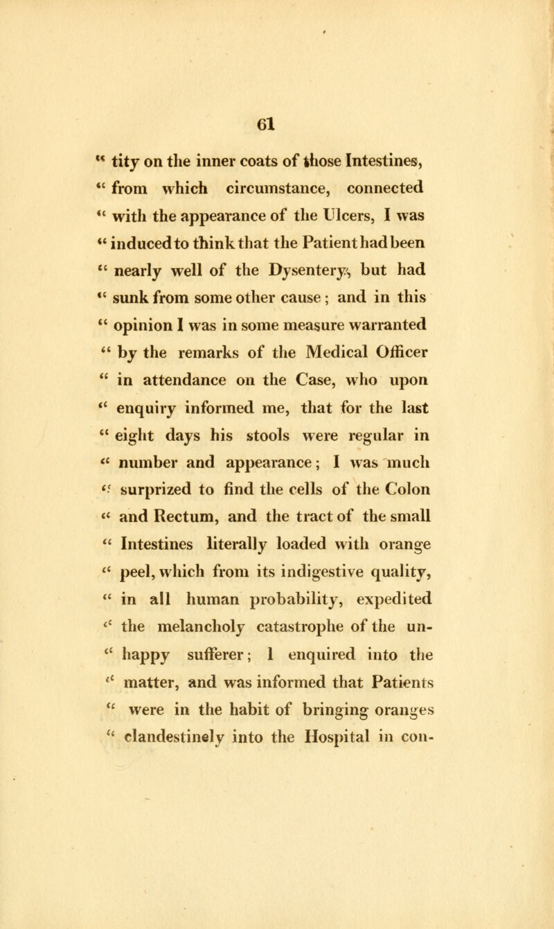 u tity on the inner coats of those Intestines, <c from which circumstance, connected  with the appearance of the Ulcers, I was  induced to think that the Patient had been  nearly well of the Dysentery, but had €C sunk from some other cause ; and in this 11 opinion I was in some measure warranted  by the remarks of the Medical Officer  in attendance on the Case, who upon <c enquiry informed me, that for the last  eight days his stools were regular in <c number and appearance; I was much c- surprized to find the cells of the Colon « and Rectum, and the tract of the small  Intestines literally loaded with orange ci peel, which from its indigestive quality,  in all human probability, expedited <c the melancholy catastrophe of the un-  happy sufferer; 1 enquired into the <c matter, and was informed that Patients <c were in the habit of bringing oranges (i clandestinely into the Hospital in con-