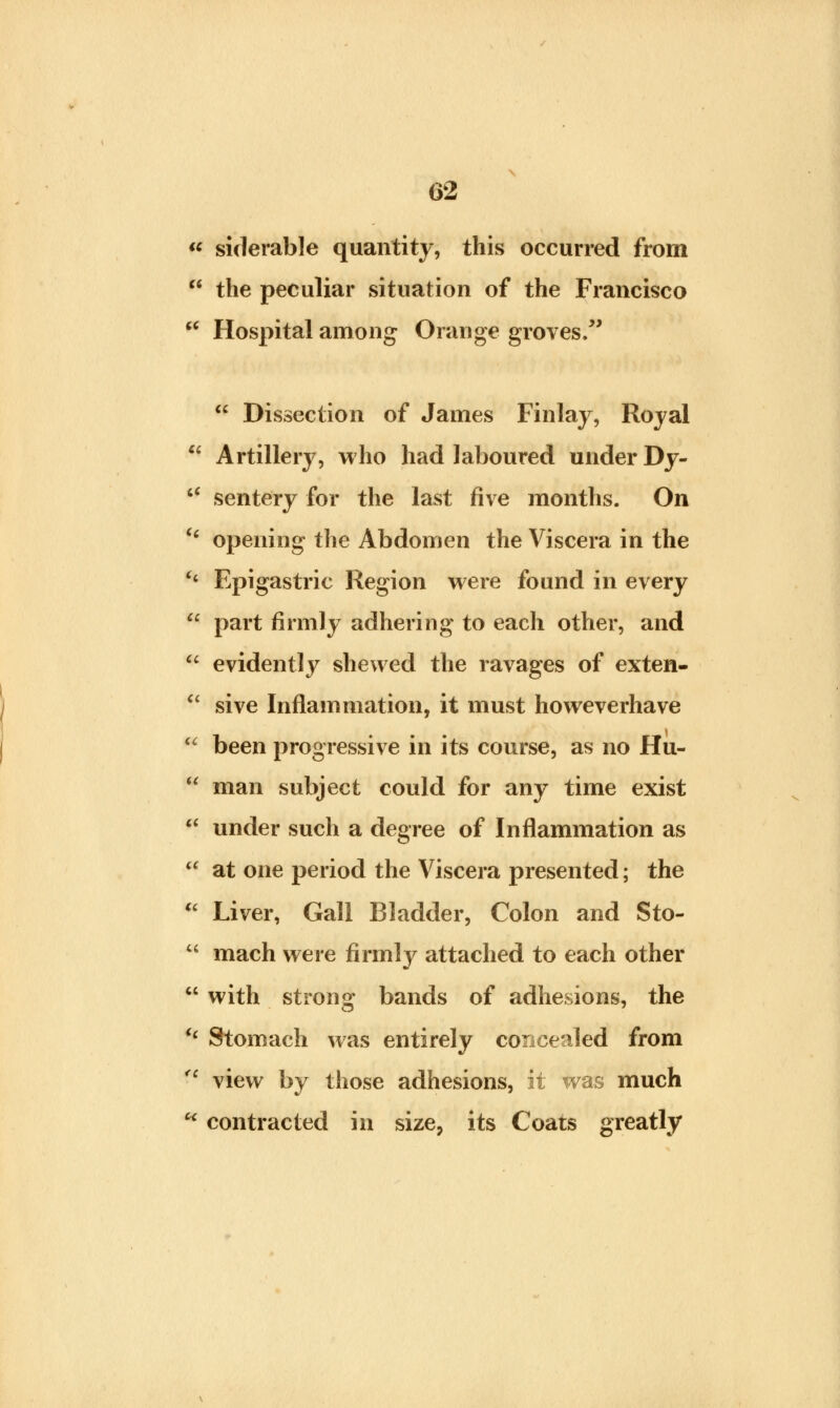  siderable quantity, this occurred from  the peculiar situation of the Francisco  Hospital among Orange groves/'  Dissection of James Finlay, Royal  Artillery, who had laboured under Dy- tf sentery for the last five months. On (< opening the Abdomen the Viscera in the H Epigastric Region were found in every  part firmly adhering to each other, and  evidently shewed the ravages of exten-  sive Inflammation, it must howeverhave <c been progressive in its course, as no Hu-  man subject could for any time exist  under such a degree of Inflammation as  at one period the Viscera presented; the  Liver, Gall Bladder, Colon and Sto-  mach were firmly attached to each other  with strong bands of adhesions, the i( Stomach was entirely concealed from <l view by those adhesions, it was much  contracted in size, its Coats greatly