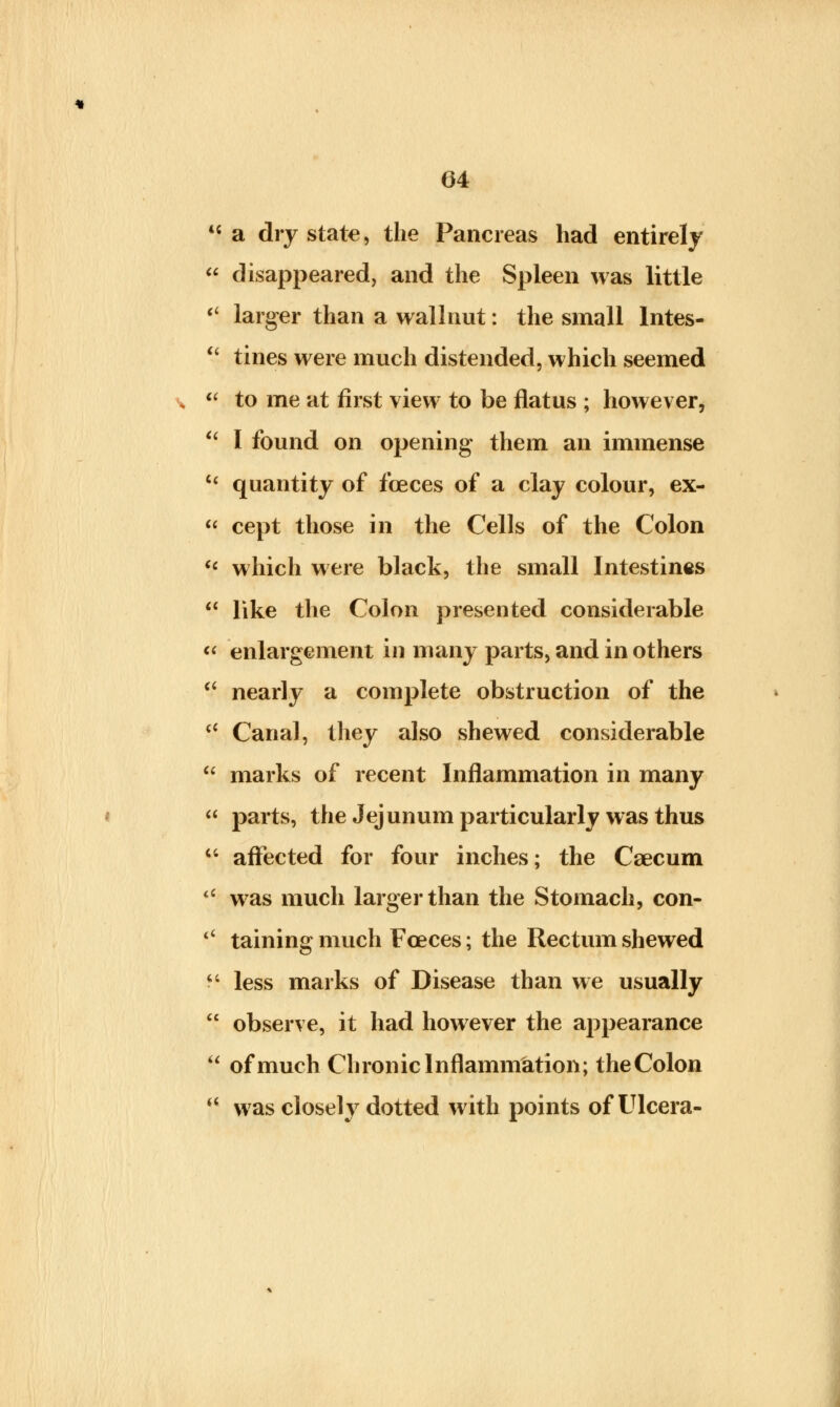 44 a dry state, the Pancreas had entirely  disappeared, and the Spleen was little  larger than a wallnut: the small lntes-  tines were much distended, which seemed ,  to me at first view to be flatus ; however, (i I found on opening them an immense 44 quantity of fceces of a clay colour, ex-  cept those in the Cells of the Colon  which were black, the small Intestines 44 like the Colon presented considerable  enlargement in many parts, and in others  nearly a complete obstruction of the 44 Canal, they also shewed considerable  marks of recent Inflammation in many  parts, the Jejunum particularly was thus 44 affected for four inches; the Caecum 44 was much larger than the Stomach, con- 4< taining much Fceces; the Rectum shewed 44 less marks of Disease than we usually  observe, it had however the appearance  of much Chronic Inflammation; theColon *' was closely dotted with points ofUlcera-