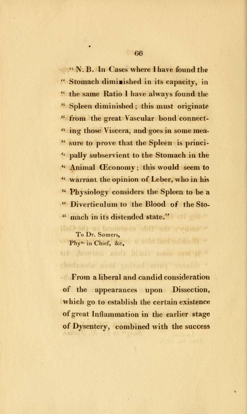  N. B. In Cases where I have found the ' Stomach diminished in its capacity, in ' the same Ratio 1 have always found the ' Spleen diminished; this must originate 1 from the great Vascular bond connect- 6 ing those Viscera, and goes in some mea- ' sure to prove that the Spleen is princi- < pally subservient to the Stomach in the £ Animal (Economy; this would seem to 6 warrant the opinion of Leber, who in his 6 Physiology considers the Spleen to be a 6 Diverticulum to the Blood of the Sto- mach in its distended state. To Dr, Somers, Phyn- iu Chief, &c. From a liberal and candid consideration of the appearances upon Dissection, which go to establish the certain existence of great Inflammation in the earlier stage of Dysentery, combined with the success