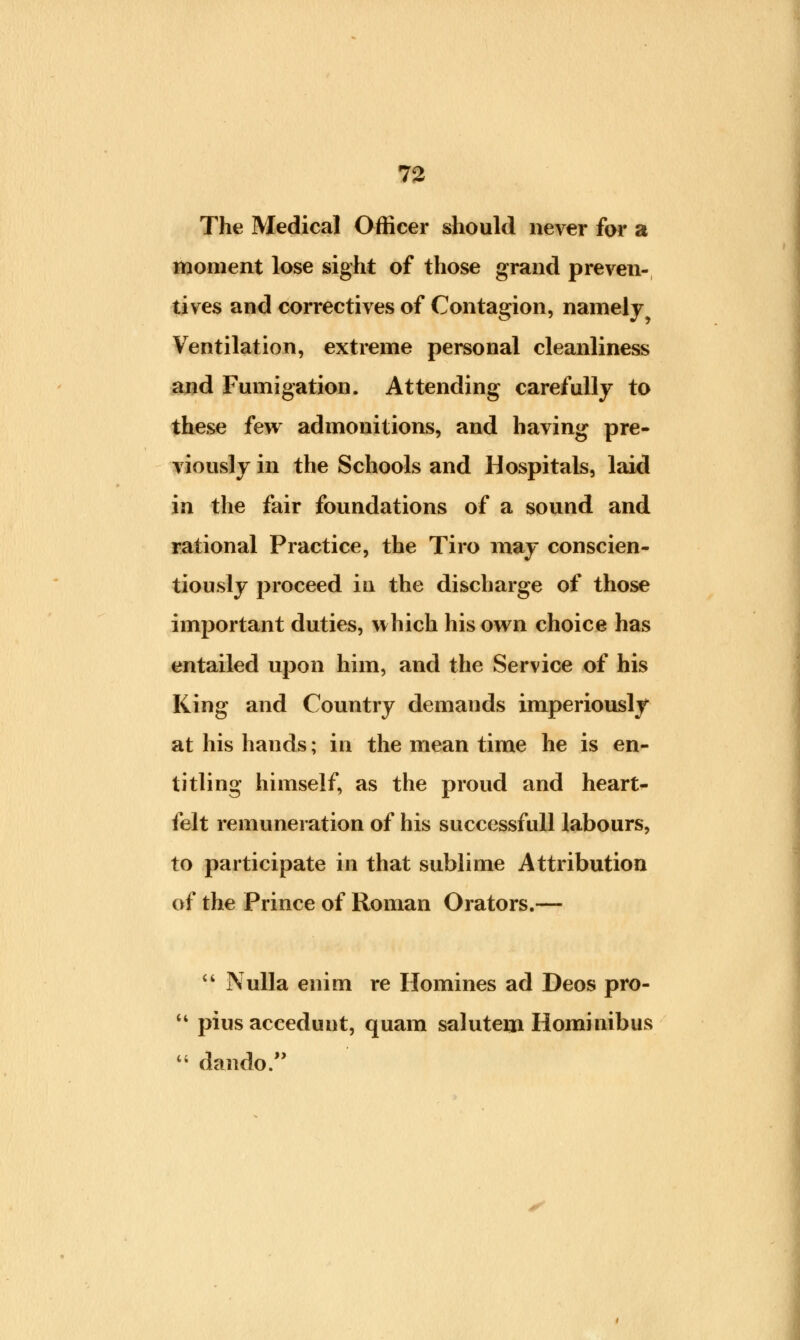 The Medical Officer should never for a moment lose sight of those grand preven- tives and correctives of Contagion, namely Ventilation, extreme personal cleanliness and Fumigation. Attending carefully to these few admonitions, and having pre- viously in the Schools and Hospitals, laid in the fair foundations of a sound and rational Practice, the Tiro may conscien- tiously proceed in the discharge of those important duties, which his own choice has entailed upon him, and the Service of his King and Country demands imperiously at his hands; in the mean time he is en- titling himself, as the proud and heart- felt remuneration of his successfull labours, to participate in that sublime Attribution of the Prince of Roman Orators.— 44 Nulla enim re Homines ad Deos pro- 14 pius aceedunt, quam salutem Hominibus 44 dando.