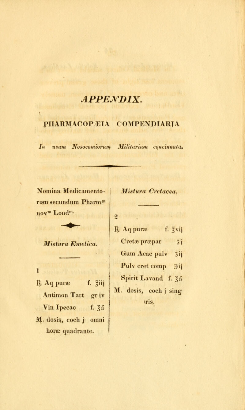 APPENDIX. PHARMACOPOEIA COMPENDIARJA In usum Nosocomiorum MiUtarium concinnata. Nomina Medicamento- rum secundum Pharmm novm Londra- Mistura Emetica. Mistura Cretacea. fy Aq purae f. ^iij Antimon Tart gr iv Vin Ipecac f. |fi M. dosis, coch j omni horae quadrante. R Aq purse f. Jvij Cretae praepar 3j Gum Acac pulv 3ij Pulv cret comp 3ij Spirit Lavand f. |fi M. dosis, coch j sing >ris.