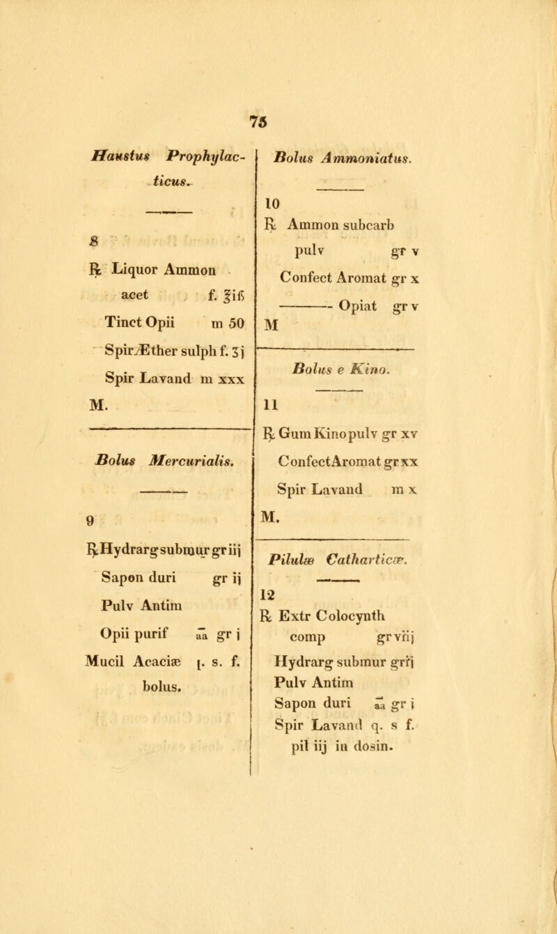 Haustus Prophylac- ticus* 8 R Liquor Ammon acet f. f ifi Tinct Opii m 50 SpiriEthersulphf.Sj Spir Lavand m xxx M. Bolus Ammoniatus. 10 R Ammon subcarb pulv gr v Confect Aromat gr x Opiat grv M Bolus e Kino. 11 Bolus Mercurialis. 9 fy Hydrarg submur gr ii j Sapon duri gr \\ Pulv Antim Opii purif ^ gr j Mucil Acaciae [. s. f. bolus. fy. Gum Kino pulv gr xv Confect Aromat gr xx Spir Lavand m x M. Pilulse Cathartics?. 12 R Extr Colocynth comp grvflj Hydrarg submur grrj Pulv Antim Sapon duri Zl gr i Spir Lavand q. s f. pil iij in dosin.