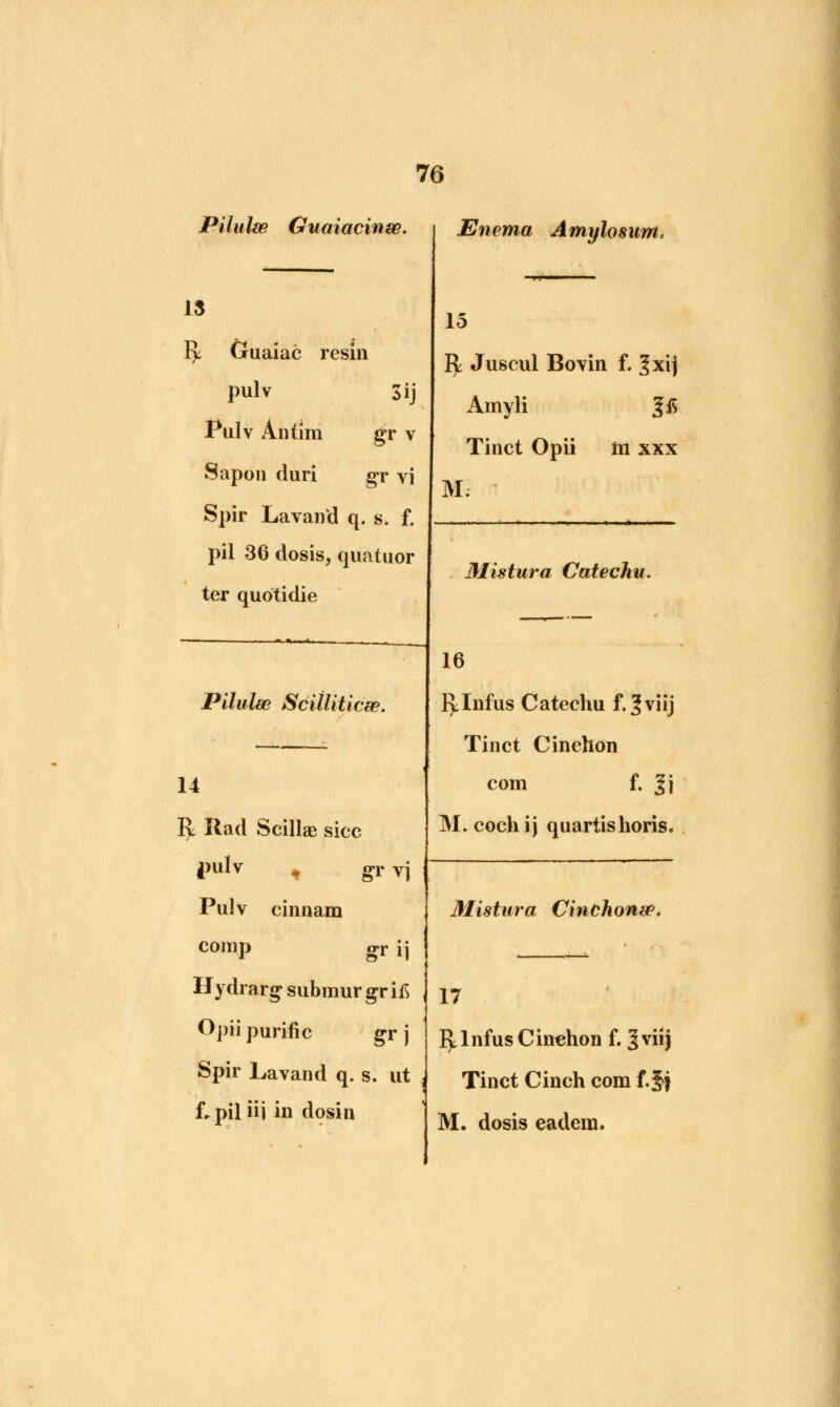 Pilulw Guaiacinse. 13 ly Guaiac resin pulv Sij Pulv Antim gr v Sap on duri gr vi Spir Lavand q. s. f. pil 36 dosis, quntuor ter quotidie Pilulse ScilUticse. 14 Vjl Rad Scillae sice pulv gr Vj Pulv cinnam com.p or ij Hydrarg submur grifs Opii purific gr j Spir Lavand q. s. ut Lpiliii in dosin Enema Amylosuntc 15 R Juseul Bovin f. ^xij Amyli |i$ Tinct Opii hi xxx M: Mistura Catechu. 16 r^Infus Catechu f.Jviij Tinct Cinehon com f. Jj M. cochij quartishoris. Mistura Cinchonw. 17 ly 1 nfus C inehon f. 3 viij Tinct Cinch com f.Jj M. dosis eadera.