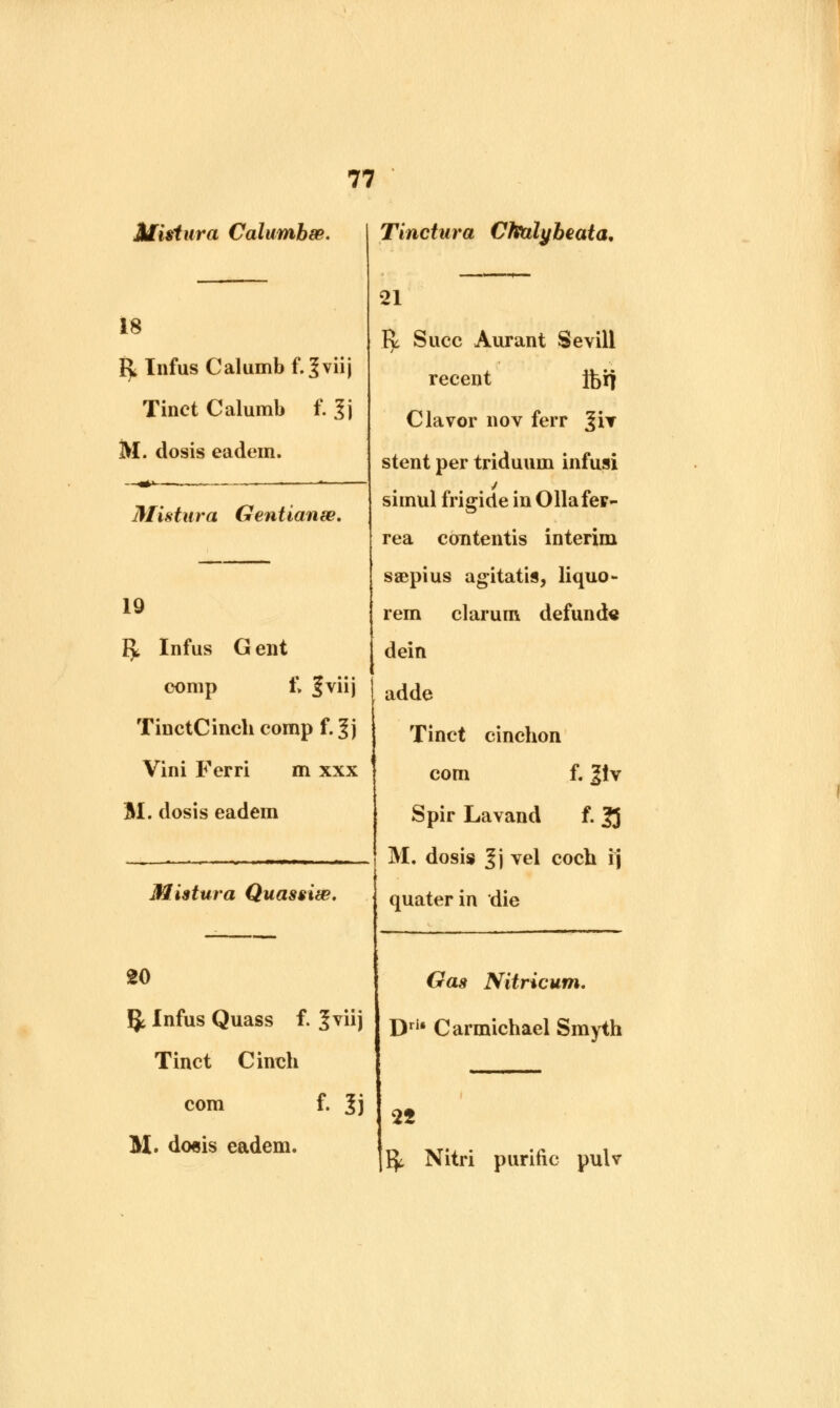 Mistura Calumhm. Tinctura Cftblybeata. 18 r> Infus Calumb f.^viij Tinct Calumb f. ?j M. dosis eadem. Mistura Gentianse. 19 r> Infus G ent comp t\ Jviij TinctCinch comp f. 3j Vini Ferri m xxx BI. dosis eadem Mistura Quassiw. 21 R Succ Aurant Sevill recent jferf Clavor nov ferr %ir stent per triduum infusi si mul frigide in Ollafer- rea contentis interim saepius agitatis, liquo- rem clarum defunde dein adde Tinct cinchon com f. 2iv Spir Lavand f. 33 M. dosis 3j vel coch ij quater in die 20 5t Infus Quass f. %vu) Tinct Cinch com f. 3j M. do«is eadem. Gas Nitricum. Drl* Carmichael Smyth 25 fy Nitri purine pulv