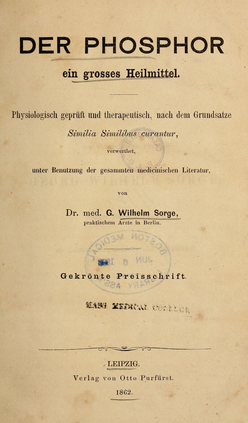 DER PHOSPHOR ein grosses Heilmittel. Physiologisch geprüft und therapeutisch, nach dem Grundsatze Similia Simüibus curantur, verwerthet, unter Benutzung der gesammten medicinischen Literatur, Dr. med. G. Wilhelm Sorge, praktischem Arzte in Berlin. Gekrönte Preisschrift. tAM MSliU Ali üo/.j \_ LEIPZIG. Verlag von Otto Purfürst. 1862.