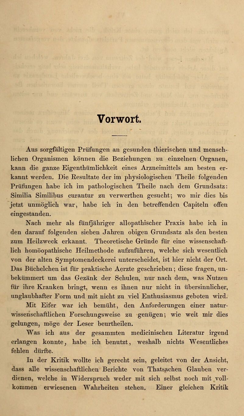 Vorwort. Aus sorgfältigen Prüfungen an gesunden thierischen und mensch- lichen Organismen können die Beziehungen zu einzelnen Organen, kann die ganze Eigenthümlichkeit eines Arzneimittels am besten er- kannt Averden. Die Resultate der im physiologischen Theile folgenden Prüfungen habe ich im pathologischen Theile nach dem Grundsatz: Similia Similibus curantur zu verwerthen gesucht; wo mir dies bis jetzt unmöglich war, habe ich in den betreffenden Capiteln offen eingestanden. Nach mehr als fünfjähriger allopathischer Praxis habe ich in den darauf folgenden sieben Jahren obigen Grundsatz als den besten zum Heilzweck erkannt. Theoretische Gründe für eine wissenschaft- lich homöopathische Heilmethode aufzuführen, welche sich wesentlich von der alten Symptomendeckerei unterscheidet, ist hier nicht der Ort. Das Büchelchen ist für praktische Aerzte geschrieben; diese fragen, un- bekümmert um das Gezänk der Schulen, nur nach dem, was Nutzen für ihre Kranken bringt, wenn es ihnen nur nicht in übersinnlicher, unglaubhafter Form und mit nicht zu viel Enthusiasmus geboten wird. Mit Eifer war ich bemüht, den Anforderungen einer natur- wissenschaftlichen Forschungsweise zu genügen-, wie weit mir dies gelungen, möge der Leser beurtheilen. Was ich aus der gesammten medicinischen Literatur irgend erlangen konnte, habe ich benutzt, weshalb nichts Wesentliches fehlen dürfte. In der Kritik wollte ich gerecht sein, geleitet von der Ansicht, dass alle wissenschaftlichen Berichte von Thatsachen Glauben ver- dienen, welche in Widerspruch weder mit sich selbst noch mit voll- kommen erwiesenen Wahrheiten stehen. Einer gleichen Kritik