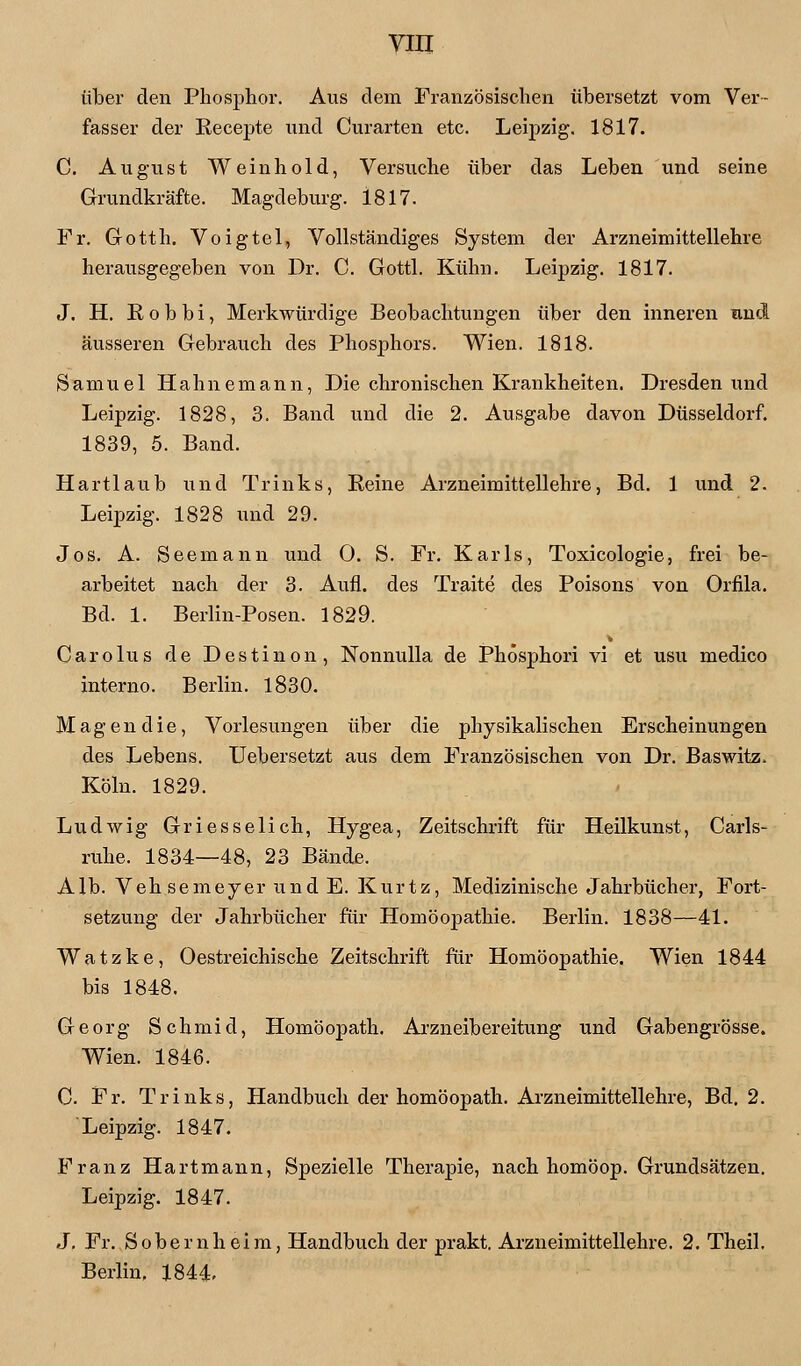 über den Phosphor. Aus dem Französischen übersetzt vom Ver- fasser der Recepte und Curarten etc. Leipzig. 1817. C. August Weinhold, Versuche über das Leben und seine Grundkräfte. Magdeburg. 1817. Fr. Gotth. Voigtel, Vollständiges System der Arzneimittellehre herausgegeben von Dr. C. Gottl. Kühn. Leipzig. 1817. J. H. E o b b i, Merkwürdige Beobachtungen über den inneren und äusseren Gebrauch des Phosphors. Wien. 1818. Samuel Hahnemann, Die chronischen Krankheiten. Dresden und Leipzig. 1828, 3. Band und die 2. Ausgabe davon Düsseldorf. 1839, 5. Band. Hartlaub und Trinks, Reine Arzneimittellehre, Bd. 1 und 2. Leipzig. 1828 und 29. Jos. A. Seemann und 0. S. Fr. Karls, Toxicologie, frei be- arbeitet nach der 3. Aufl. des Traite des Poisons von Orfila. Bd. 1. Berlin-Posen. 1829. Oarolus de Destinon, Nonnulla de Phösphori vi et usu medico interno. Berlin. 1830. Magen die, Vorlesungen über die physikalischen Erscheinungen des Lebens. Uebersetzt aus dem Französischen von Dr. Baswitz. Köln. 1829. Ludwig Griesselich, Hygea, Zeitschrift für Heilkunst, Carls- ruhe. 1834—48, 23 Bände. Alb. Vehsemeyer und E. Kurtz, Medizinische Jahrbücher, Fort- setzung der Jahrbücher für Homöopathie. Berlin. 1838—41. Watzke, Oestreichische Zeitschrift für Homöopathie. Wien 1844 bis 1848. Georg Schmid, Homöopath. Arzneibereitung und Gabengrösse. Wien. 1846. 0. Fr. Trinks, Handbuch der homöopath. Arzneimittellehre, Bd. 2. 'Leipzig. 1847. Franz Hartmann, Spezielle Therapie, nach homöop. Grundsätzen. Leipzig. 1847. J. Fr. Sobernheim, Handbuch der prakt. Arzneimittellehre. 2. Theil. Berlin, 1844.